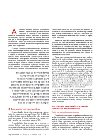 Agriculturas • v. 11 - n. 1 • abril de 2014 16 
constitui, sem dúvida, uma das expressões mais evidentes da 
vitalidade da auto-organização social, já que abrange uma ex-tensa 
rede de atores, influências, tradições e instituições que 
resiste às interferências externas e políticas hostis às organi-zações 
tradicionais. 
Apesar da importância desses sistemas de manejo co-munitário 
dos recursos genéticos, houve negligência e falta 
de compreensão por parte dos agentes promotores da mo-dernização 
da agricultura no país. Além disso, o processo de 
privatização do Estado, que começou na década de 1980, en-fraqueceu 
o papel das instituições públicas de pesquisa no 
aprimoramento dos conhecimentos sobre esses sistemas de 
manejo de sementes locais. 
Apesar do crescente reconhecimento de que a biodiver-sidade 
local é fundamental para manter esses sistemas agrí-colas 
ativos e resilientes, nossos estudos na Serra Central do 
Equador apresentam evidências de que os sistemas agrícolas da 
agricultura familiar estão, em termos biológicos e organizacio-nais, 
em sério risco. De acordo com centenas de agricultores 
que entrevistamos nas comunidades rurais da região, entre as 
causas da perda de variedades e sementes estão: a promoção 
das monoculturas; as demandas dos mercados moldadas pela 
imposição de determinados padrões de qualidade; a migração, 
afetando o conhecimento local; e, no geral, a perda de conhe-cimentos 
sobre o consumo de determinados produtos nativos. 
Além disso, o aumento da variabilidade climática e a frequência 
cada vez maior de eventos climáticos extremos provavelmente 
resultarão na desorganização dos sistemas de manejo comuni-tário 
e perda do controle sobre as sementes locais. 
O Quadro 1 revela a perda sistemática do controle das 
comunidades sobre os recursos biológicos. As chakras estão 
perdendo sua resiliência, colocando em risco o futuro da agri-cultura 
e de suas estratégias de vida. No entanto, o quadro 
também mostra que os membros das comunidades identi-ficam 
ou se autoidentificam como lideranças no manejo de 
plantas e sementes. 
Um chamado para fortalecer o manejo 
comunitário da biodiversidade 
Dando voz aos produtores de sementes 
Nos últimos anos, nossa organização tem trabalhado com 
famílias camponesas e indígenas na Serra Central procurando 
apoiá-las no enfrentamento do que elas chamam de perda ace-lerada 
de cultura. Iniciamos um processo de ação-aprendizagem 
orientado a identificar e evidenciar os fluxos, as funções, os 
produtos e as relações entre atores associados ao manejo das 
espécies agrícolas, incluindo a produção de suas sementes. Tí-nhamos 
como objetivo tornar visíveis o papel e a função das 
A tualmente, inúmeros relatórios internacionais 
atestam a importância da agricultura familiar 
camponesa na conservação e no desenvolvi-mento 
da biodiversidade agrícola bem como na promoção 
da soberania e segurança alimentar dos povos. A velocidade 
com que os recursos genéticos locais têm desaparecido dei-xa 
claro que, a menos que os esforços comunitários para a 
conservação in-situ sejam reconhecidos, as perdas no âmbito 
global serão irreparáveis. 
O manejo comunitário da biodiversidade é reconhecido 
como uma estratégia essencial para a conservação dos re-cursos 
genéticos. Ele integra conhecimentos e práticas com 
o objetivo de fortalecer as capacidades das comunidades ru-rais 
para tomar decisões sobre a conservação e o uso da 
biodiversidade e assim garantir o acesso e o controle sobre 
os recursos. Para os povos das montanhas, que constituem a 
maioria da região andina do Equador, o manejo comunitário 
da biodiversidade é considerado o principal pilar para asse-gurar 
a resiliência dos sistemas produtivos frente aos efeitos 
das mudanças climáticas e recorrentes crises dos mercados. 
É sabido que as comunidades 
camponesas empregam a 
biodiversidade agrícola para 
aumentar seu leque de opções no 
sentido de reduzir os impactos de 
mudanças imprevisíveis. Isso explica 
a importância da conservação da 
biodiversidade nas propriedades 
rurais, bem como a necessidade de 
instituições de base comunitária 
que se ocupem desse papel. 
O desencontro entre perspectivas 
As contribuições da agricultura camponesa à alimen-tação 
dos equatorianos são significativas. Mais de 50% dos 
produtos da dieta nacional são fornecidos pelos camponeses, 
sendo que, no caso de certos produtos, como a batata, a ce-bola 
e o milho, essa contribuição supera os 70%. 
A base biológica dessa produção são as sementes tra-dicionais. 
De fato, a maioria das culturas andinas depende de 
sementes produzidas nas comunidades camponesas. O ma-nejo 
da agrobiodiversidade empregado nessas comunidades 
 