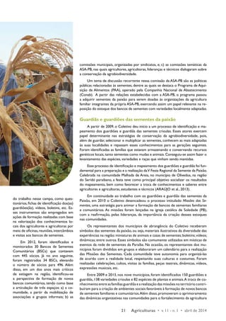 21 Agriculturas • v. 11 - n. 1 • abril de 2014 
do trabalho nesse campo, como ques-tionários, 
fichas de identificação dos(as) 
guardiões(ãs), vídeos, boletins, etc. Es-ses 
instrumentos são empregados em 
ações de formação realizadas com base 
na valorização dos conhecimentos lo-cais 
dos agricultores e agricultoras por 
meio de oficinas, reuniões, intercâmbios 
e visitas aos bancos de sementes. 
Em 2012, foram identificados e 
monitorados 30 Bancos de Sementes 
Comunitários (BSCs) que contavam 
com 445 sócios. Já no ano seguinte, 
foram registrados 34 BSCs, elevando 
o número de sócios para 496. Além 
disso, em um dos anos mais críticos 
de estiagem na região, identificou-se 
a perspectiva de formação de novos 
bancos comunitários, tendo como base 
a articulação de três espaços: a) a co-munidade, 
a partir da mobilização de 
associações e grupos informais; b) as 
comissões municipais, organizadas por sindicatos, e; c) as comissões temáticas da 
ASA-PB, nas quais agricultores, agricultoras, lideranças e técnicos dialogaram sobre 
a conservação da agrobiodiversidade. 
Um tema de discussão recorrente nessa comissão da ASA-PB são as políticas 
públicas relacionadas às sementes, dentre as quais se destaca o Programa de Aqui-sição 
de Alimentos (PAA), operado pela Companhia Nacional de Abastecimento 
(Conab). A partir das relações estabelecidas com a ASA-PB, o programa passou 
a adquirir sementes da paixão para serem doadas às organizações da agricultura 
familiar integrantes da própria ASA-PB, exercendo assim um papel relevante na re-posição 
do estoque dos bancos de sementes com variedades localmente adaptadas. 
Guardiãs e guardiões das sementes da paixão 
A partir de 2009, o Coletivo deu início a um processo de identificação e ma-peamento 
dos guardiões e guardiãs das sementes crioulas. Esses atores exercem 
papel determinante nas estratégias de conservação da agrobiodiversidade, pois, 
além de guardar, selecionar e multiplicar as sementes, conhecem as mais adaptadas 
às suas localidades e repassam esses conhecimentos para as gerações seguintes. 
Foram identificadas as famílias que estavam armazenando e conservando recursos 
genéticos locais, tanto sementes como mudas e animais. Conseguiu-se assim fazer o 
levantamento das espécies, variedades e raças que vinham sendo mantidas. 
Esse processo de identificação e mapeamento dos guardiões e guardiãs foi fun-damental 
para a preparação e a realização da V Festa Regional da Semente da Paixão. 
Celebrada na comunidade Malhada de Areia, no município de Olivedos, na região 
do Seridó paraibano, a festa teve como principal objetivo socializar os resultados 
do mapeamento, bem como favorecer a troca de conhecimentos e saberes entre 
agricultores e agricultoras, estudantes e técnicos (ARAÚJO et al., 2013). 
Em continuidade ao trabalho com os guardiões e guardiãs das sementes da 
Paixão, em 2010 o Coletivo desencadeou o processo intitulado Missões das Se-mentes, 
uma estratégia para animar a formação de bancos de sementes familiares 
e comunitários. As missões foram lançadas na igreja católica de Soledade (PB), 
com a reafirmação, pelas lideranças, da importância da criação desses estoques 
nas comunidades. 
Os representantes dos municípios de abrangência do Coletivo receberam 
símbolos das sementes da paixão, ou seja, materiais ilustrativos da diversidade das 
experiências na região: miniaturas de animais e casas de sementes; boletins; vídeos; 
dinâmicas; entre outros. Esses símbolos são comumente utilizados em místicas de 
eventos da rede de sementes da Paraíba. Na ocasião, os representantes dos mu-nicípios 
foram divididos em grupos e elaboraram um calendário para a realização 
das Missões das Sementes. Cada comunidade teve autonomia para organizá-las 
de acordo com a realidade local, respeitando suas culturas e costumes. Foram 
realizadas celebrações, cultos, visitas às famílias, peças teatrais, dinâmicas, vídeos, 
expressões musicais, etc. 
Entre 2009 e 2013, nos nove municípios, foram identificados 150 guardiões e 
guardiãs, 138 variedades crioulas e 82 espécies de plantas e animais. A troca de co-nhecimento 
entre as famílias guardiãs e a realização das missões no território contri-buíram 
para a criação de ambientes sociais favoráveis à formação de novos bancos 
de sementes familiares e comunitários. Além disso, promoveram o aprimoramento 
das dinâmicas organizativas nas comunidades para o fortalecimento da agricultura 
 