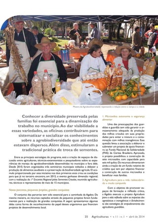 Mostra da Agrobiodiversidade: repensando a relação entre o campo e a cidade 
Conhecer a diversidade preservada pelas 
famílias foi essencial para a dinamização do 
trabalho no município. Ao dar visibilidade a 
essas variedades, as oficinas contribuíram para 
sistematizar e socializar os conhecimentos 
sobre a agrobiodiversidade que até então 
estavam dispersos. Além disso, estimularam a 
tradicional prática de troca de sementes. 
Entre as principais estratégias do programa, está a criação de espaços de dis-cussão 
entre agricultores, técnicos-extensionistas e pesquisadores sobre as expe-riências 
de manejo da agrobiodiversidade desenvolvidas no município e fora dele. 
Desde 2010, foram organizados três seminários municipais voltados a debater a 
produção de alimentos saudáveis e a preservação da biodiversidade agrícola. O acú-mulo 
proporcionado por essa iniciativa nos dois primeiros anos criou as condições 
para que já no terceiro encontro, em 2012, o evento ganhasse dimensão regional, 
com a realização do 1º Encontro Regional pelas Sementes Crioulas, reunindo agriculto-res, 
25 Agriculturas • v. 11 - n. 1 • abril de 2014 
técnicos e representantes de mais de 15 municípios. 
Novos parceiros, pequenos projetos, grandes conquistas 
O conjunto das parcerias tem sido essencial para a caminhada da Agabio. Da 
mesma maneira, os recursos captados através de pequenos projetos foram funda-mentais 
para a realização de grandes conquistas. A seguir, apresentamos algumas 
delas como forma de reconhecimento do papel desses organismos que financiam 
projetos de desenvolvimento local. 
1. Microssilos: autonomia e segurança 
alimentar 
Uma das preocupações dos guar-diões 
e guardiãs tem sido garantir o ar-mazenamento 
adequado da produção 
dos milhos crioulos em suas proprie-dades 
para evitar a mistura e a conta-minação 
com milhos transgênicos. Essa 
questão levou a associação a elaborar e 
submeter um projeto de apoio financei-ro 
ao Fundo Nacional da Solidariedade 
(FNS) da Cáritas Brasileira. Aprovado, 
o projeto possibilitou a construção de 
sete microssilos com capacidade para 
seis mil quilos. Os recursos alimentaram 
ainda a criação de um fundo rotativo de 
crédito que tem por objetivo financiar 
a construção de outros microssilos e 
beneficiar mais famílias. 
2. Agricultura para a vida: redescobrin-do 
o modo camponês 
Com o objetivo de promover es-paços 
de formação e reflexão crítica, 
a Agabio executa o projeto Agricultura 
para a vida: reflexão sobre os impactos dos 
agrotóxicos e transgênicos e fortalecimen-to 
das estratégias de empoderamento dos 
agricultores guardiões. 
Fotos: Arquivo Agabio 
 