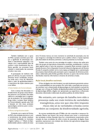 Conhecer e socializar, um passo para a gestão coletiva da 
agrobiodiversidade 
Também viabilizado com o apoio 
do FNS, o projeto contribuiu para real-çar 
o significado da alimentação sau-dável 
e culturalmente adequada e sua 
relação com a espiritualidade, além de 
motivar o ativo envolvimento das mu-lheres 
guardiãs nos processos locais 
voltados à revalorização das sementes 
crioulas e seus usos. 
A participação de mulheres indí-genas 
em oficinas, nas quais receitas de 
alimentos foram socializadas, enrique-ceu 
ainda mais a troca de referências 
sobre o valor da agrobiodiversidade e 
a importância das ações coletivas para 
a sua defesa. 
3. Rede Solidária de Comercialização 
Com o avanço das discussões e o 
fortalecimento do grupo, novas deman-das 
passaram a ser pautadas. Uma delas 
refere-se a estratégias para a organiza-ção 
da produção e da comercialização. 
Surge então o projeto Rede Solidária 
de Comercialização apoiado pela FLD 
e baseado em três eixos: produção 
agroecológica, comércio justo e consu-mo 
consciente. 
4. Mostra da Agrobiodiversidade 
Contando com o apoio da Cáritas, 
da FLD e das entidades parceiras e com 
o envolvimento das escolas estaduais 
e municipais localizadas no município, 
a Agabio realizou a 1ª Mostra da Agro-biodiversidade: 
sabores e saberes da nossa 
terra. O evento marcou um novo momento na caminhada da associação, uma vez 
que inaugurou a estratégia de evidenciar para o público urbano a riqueza expressa 
pela diversidade de alimentos, sementes e culturas presentes no município. 
Também como parte de uma estratégia de ampliar o alcance das ações para 
além dos grupos de agricultores diretamente envolvidos, sensibilizando a comuni-dade 
regional sobre o tema das sementes, a campanha Plante sementes crioulas foi 
lançada durante a Feira e Exposição Comercial, Industrial e Agropecuária de Tenente 
Portela. A campanha também serviu como espaço privilegiado para a apresentação 
dos projetos desenvolvidos pela associação e para a exposição de alimentos produ-zidos 
e elaborados pelas famílias guardiães. Durante os quatro dias de feira, foram 
distribuídos materiais informativos e amostras de sementes crioulas. 
Ação local, desafios nacionais 
O foco da Agabio tem sido fortalecer sua ação localmente, garantindo autono-mia 
e sustentabilidade aos seus projetos. Por outro lado, a associação tem procura-do 
contribuir com a disseminação da Agroecologia em nível estadual e nacional. Ao 
interagir com o Grupo de Trabalho de Agrobiodiversidade da Articulação Nacional 
de Agroecologia (ANA), a Agabio tem apresentado sua experiência e influenciado 
discussões relacionadas à elaboração de políticas públicas de âmbito federal. 
No entanto, um campo de batalha tem sido a 
presença cada vez mais incisiva de variedades 
transgênicas, uma vez que elas têm imposto 
riscos não só às variedades crioulas como 
também ao conjunto da biodiversidade agrícola. 
As normas estabelecidas pela CTNBio não são cumpridas e tampouco fis-calizadas. 
Mesmo que fossem, não seriam eficazes para evitar a contaminação 
das variedades crioulas. Exemplo disso foi a recentemente comprovada conta-minação 
de duas variedades de milho crioulo de associados da Agabio. Esses 
episódios representam uma violação dos direitos dos agricultores assegurados 
em tratados internacionais. 
Agriculturas • v. 11 - n. 1 • abril de 2014 26 
Oficinas de alimentação motivaram participação das 
agricultoras guardiãs 
 