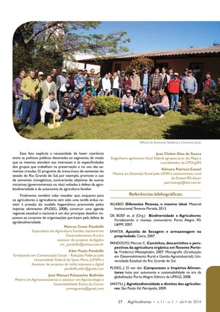 Oficina de Economia Solidária e Comércio Justo 
27 Agriculturas • v. 11 - n. 1 • abril de 2014 
Esse fato explicita a necessidade de haver coerência 
entre as políticas públicas destinadas ao segmento, de modo 
que as mesmas atendam aos interesses e às especificidades 
dos grupos que trabalham na preservação e no uso das se-mentes 
crioulas. O programa de troca-troca de sementes do 
estado do Rio Grande do Sul, por exemplo, promove o uso 
de sementes transgênicas, contrariando objetivos de outras 
iniciativas (governamentais ou não) voltadas à defesa da agro-biodiversidade 
e da autonomia da agricultura familiar. 
Finalmente, também cabe ressaltar que, enquanto para 
os agricultores e agricultoras tem sido uma tarefa árdua re-sistir 
à pressão do modelo hegemônico promovido pelos 
impérios alimentares (PLOEG, 2008), construir uma agenda 
regional, estadual e nacional é um dos principais desafios im-postos 
ao conjunto de organizações que lutam pela defesa da 
agrobiodiversidade. 
Marcos Cesar Pandolfo 
Especialista em Agricultura Familiar, bacharel em 
Desenvolvimento Rural e 
assessor de projetos da Agabio 
mc_pandolfo@yahoo.com.br 
Eder Paulo Pandolfo 
Graduando em Comunicação Social – Relações Públicas pela 
Universidade Federal de Santa Maria (UFSM) e 
Assessor de projetos de mídia impressa e digital 
pandolfo.eder@gmail.com 
José Manuel Palazuelos Ballivián 
Mestre em Agroecossistemas e assessor em Agroecologia e 
Sustentabilidade Étnica do Comin 
cominguarita@gmail.com 
José Cleber Dias de Souza 
Engenheiro agrônomo, fiscal federal agropecuário do Mapa e 
coordenador da CPOrg/RS 
Silmara Patrícia Cassol 
Mestre em Extensão Rural pela UFSM e extensionista rural 
da Emater/RS-Ascar. 
patriciavogt@bol.com.br 
Referências bibliográficas: 
AGABIO. Diferentes Pessoas, o mesmo ideal. Material 
Institucional. Tenente Portela, 2013. 
DE BOEF et. al (Org.) Biodiversidade e Agricultores. 
Fortalecendo o manejo comunitário. Porto Alegre, RS: 
L&PM, 2007. 
EMATER. Apostila de Secagem e armazenagem na 
propriedade. Cetre, 2007. 
PANDOLFO, Marcos C. Caminhos, descaminhos e pers-pectivas 
da agricultura orgânica em Tenente Porte-la. 
Frederico Westephalen, 2007. Monografia (Graduação 
em Desenvolvimento Rural e Gestão Agroindustrial). Uni-versidade 
Estadual do Rio Grande do Sul. 
PLOEG, J. D. van der. Camponeses e Impérios Alimen-tares: 
lutas por autonomia e sustentabilidade na era da 
globalização. Porto Alegre: Editora da UFRGS, 2008. 
SANTILI, J. Agrobiodiversidade e direitos dos agriculto-res. 
São Paulo: Ed. Peirópolis, 2009. 
 