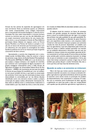 29 Agriculturas • v. 11 - n. 1 • abril de 2014 
Grosso do Sul, vítimas da expansão do agronegócio em 
seus territórios. Tanto as sementes quanto os softwares 
vêm sendo compreendidos como códigos importantes 
para a manutenção de funções biológicas e culturais da hu-manidade. 
Por essa razão materializam o conceito de bens 
comuns ou commons que, por sua vez, são defendidos por 
um amplo movimento social dentro de uma mesma ban-deira 
contra a sua privatização. A Escola da Mata Atlântica 
participava destes debates em espaços como os Fóruns 
Sociais Mundiais e os Pontos de Cultura e propôs a cria-ção 
de um banco de sementes que funcionasse junto com 
um telecentro, em uma aposta na convergência de ambas 
bandeiras políticas em torno ao mesmo princípio da gestão 
comunitária de bens comuns. 
Aproveitando o convívio dos integrantes com a comu-nidade 
escolar de Aldeia Velha, a ideia de construir o banco 
de sementes surgiu dentro da Escola Estadual Municipalizada 
Vila Silva Jardim (EEMVSJ). Em 2008, com o uso da técnica do 
pau-a-pique, o espaço começou a ser erguido em mutirões, 
que contaram com a participação de alguns moradores e de 
grupos ecológicos universitários como o GAE (Grupo de 
Agricultura Ecológica da Universidade Federal Rural do Rio 
de Janeiro – UFRRJ) e de movimentos de sem-teto da capital. 
A técnica do pau-a-pique foi escolhida por criar um ambien-te 
com pouca variação térmica, o que ajuda na conservação 
das sementes. Como esse tipo de construção já estava muito 
desacreditado na comunidade, por ser nas últimas décadas 
identificado como uma estrutura arcaica e pobre, a própria 
construção do espaço acabou alimentando interessante de-bate 
sobre os dilemas entre o conhecimento tradicional e a 
modernidade e, por isso, desde seu início, o tema das semen-tes 
crioulas em Aldeia Velha foi abordado também como uma 
questão cultural. 
O objetivo inicial de construir um banco de sementes 
crioulas com grandes estoques de sementes disponíveis foi 
pouco a pouco se transformando para dar lugar a um projeto 
que primasse mais pela qualidade do que pela quantidade. Pe-sou 
para isso as dificuldades na obtenção de apoio financeiro 
para uma experiência ainda recente e uma conjuntura desfa-vorável 
em nível nacional e local para projetos com sementes 
crioulas. Ao invés de procurar desenvolver um trabalho com 
foco nos agricultores, o que seria dispendioso pelo número de 
visitas de campo, o coletivo resolveu aproveitar sua inserção 
em um ambiente educacional e direcionar cada vez mais seu 
trabalho às crianças e jovens da comunidade, operando de for-ma 
transversal no currículo escolar. O termo banco já não fazia 
tanto sentido; pelo contrário, estávamos buscando um abrigo 
não só para as sementes ou para computadores e livros, que 
neste meio tempo começaram a povoar o lugar, mas um local 
também para pensar, discutir e sonhar livremente. Daí, veio o 
nome que ficou até hoje: Casa das Sementes Livres. 
Quando as aulas e as sementes se misturam 
Não é de hoje que muitos autores reconhecem que é 
necessário estender aos jovens e às crianças as atenções diri-gidas 
a agricultores e agricultoras familiares, de forma que eles 
se assumam como atores sociais na promoção de modelos 
de desenvolvimento mais sustentáveis e inclusivos. O traba-lho 
com as sementes, parte fundamental do labor agrícola, 
é igualmente um tema que pode e deve ser compartilhado 
com aqueles que são potenciais agricultores e agricultoras e, 
Mutirão de embarreamento da Casa das Sementes 
Tainá Del Negri - 2008 
Tainá Del Negri - 2008 
 