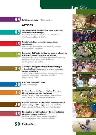 Revalorizando as sementes camponesas 
no Equador 
Ross Mary Borja, Pedro J. Oyarzún, Sonia. M. Zambrano, 
Francisco Lema e Efarín Pallo 
04 
15 
Sementes da Paixão cultivando vidas e saberes no 
Cariri, Curimataú e Seridó paraibano 
Rodrigo Campos Morais, Socorro Luciana de Araújo, Petrúcia 
Nunes de Oliveira, Raquel Nunes de Oliveira 
e Amaury da Silva dos Santos 
19 
Editora convidada • Flavia Londres 
ARTIGOS 
Guardiões da Agrobiodiversidade estratégias 
e desafios locais para o uso e conservação das 
sementes crioulas 
Marcos Cesar Pandolfo, Eder Paulo Pandolfo, José Manuel 
Palazuelos Ballivián, José Cleber Dias de Souza e 
Silmara Patrícia Cassol 
24 
28 Tadzia de Oliva Maya 
Casa das Sementes Livres 
Rede de sementes biodinâmicas reconstruindo a 
autonomia perdida na produção de hortaliças 
Pedro Jovchelevich, Vladimir Moreira e Flavia Londres 38 
Sumário 
15 
19 
24 
28 
33 Rede de Sementes Agroecológicas Bionatur: 
Uma trajetória de luta e superação 
Patrícia Martins da Silva, Aldair Gaiardo, Alcemar Inhaia, 
Márcio Garcia Morales e Irajá Ferreira Antunes 
33 
38 
45 
50 Publicações 
Populações evolutivas: bancos de germoplasma 
vivos nos campos iranianos 
Maryam Rahmanian, Maede Salimi, Khadija Razavi, 
Dr. Reza Haghparast e Dr. Salvatore Ceccarelli 
09 
45 
Sementes tradicionais Krahô: história, estrela, 
dinâmicas e conservação 
Terezinha A. B. Dias, Ubiratan Piovezan, Nadi R. Santos, 
Vitor Aratanha e Eliane O. da Silva 
09 
 