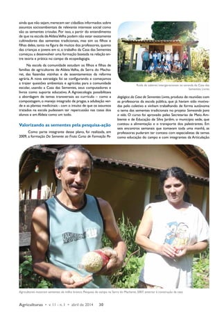 ainda que não sejam, merecem ser cidadãos informados sobre 
assuntos socioambientais de relevante interesse social como 
são as sementes crioulas. Por isso, a partir do entendimento 
de que na escola de Aldeia Velha podem não estar exatamente 
cultivadores das sementes tradicionais, mas sim os filhos e 
filhas deles, tanto na figura de muitos dos professores, quanto 
das crianças e jovens em si, o trabalho da Casa das Sementes 
começou a desenvolver uma formação baseada na relação en-tre 
teoria e prática no campo da ecopedagogia. 
Na escola da comunidade estudam os filhos e filhas de 
famílias de agricultores de Aldeia Velha, da Serra do Macha-ret, 
das fazendas vizinhas e de assentamentos da reforma 
agrária. A nova estratégia foi se configurando e começamos 
a trazer questões ambientais e agrícolas para a comunidade 
escolar, usando a Casa das Sementes, seus computadores e 
livros como suporte educativo. A Agroecologia possibilitava 
a abordagem de temas transversais ao currículo – como a 
compostagem, o manejo integrado de pragas, a adubação ver-de 
e as plantas medicinais - com o intuito de que os assuntos 
tratados na escola pudessem ter repercussão nas casas dos 
alunos e em Aldeia como um todo. 
Valorizando as sementes pela pesquisa-ação 
Como parte integrante desse plano, foi realizada, em 
2009, a formação Da Semente ao Fruto: Curso de Formação Pe-dagógica 
Agriculturas • v. 11 - n. 1 • abril de 2014 30 
Roda de saberes intergeracionais na varanda da Casa das 
da Casa de Sementes Livres, produto de reuniões com 
as professoras da escola pública, que já haviam sido motiva-das 
pelo coletivo e vinham trabalhando de forma autônoma 
o tema das sementes tradicionais no projeto Semeando para 
a vida. O curso foi aprovado pelas Secretarias de Meio Am-biente 
e de Educação de Silva Jardim, o município sede, que 
custeou a alimentação e o transporte dos palestrantes. Em 
seis encontros semanais que tomavam toda uma manhã, as 
professoras puderam ter contato com especialistas de temas 
como educação do campo e com integrantes da Articulação 
Agricultores mostram sementes de milho branco. Pesquisa de campo na Serra do Macharet, 2007, anterior à construção da casa 
Sementes Livres 
Foto: Tadzia Maya 
Foto: Julia Botafogo 
 