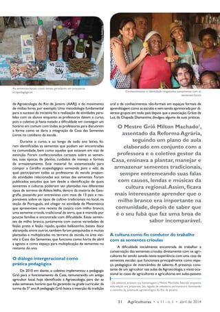 31 Agriculturas • v. 11 - n. 1 • abril de 2014 
de Agroecologia do Rio de Janeiro (AARJ) e do movimento 
de mídias livres, por exemplo. Uma metodologia fundamental 
para o sucesso da iniciativa foi a realização de atividades para-lelas 
com os alunos enquanto as professoras davam o curso, 
pois o coletivo já havia notado a dificuldade em conseguir um 
horário em comum com todas as professoras para discutirem 
a forma como se daria a integração da Casa das Sementes 
Livres no cotidiano da escola. 
Durante o curso, e ao longo de todo ano letivo, fo-ram 
identificadas as sementes que podiam ser encontradas 
na comunidade, bem como aquelas que estavam em vias de 
extinção. Foram confeccionados cartazes sobre as semen-tes, 
suas épocas de plantio, cuidados de manejo e formas 
de armazenamento. Este material foi sistematizado para 
compor a Cartilha ecopedagógica semeando para a vida, da 
qual participaram todas as professoras da escola propon-do 
atividades relacionadas aos temas das sementes. Foram 
publicados estudos que iam desde a identificação de quais 
sementes e culturas poderiam ser plantadas nos diferentes 
tipos de terreno de Aldeia Velha, dentro da matéria de Geo-grafia, 
passando por entrevistas com mais de 13 pais e res-ponsáveis 
sobre os tipos de cultivo tradicionais no local, na 
seção de Português, até chegar na atividade de Matemática 
que apresentava uma receita de canjica com milho branco, 
uma semente crioula, tradicional da serra, que é mantida por 
poucas famílias e encontrada com dificuldade. Essas semen-tes 
de milho branco, juntamente com outras variedades de 
feijão preto e feijão rajado, quiabo balãozinho, batata doce 
alaranjada, entre outras, também foram pesquisadas e muitas 
plantadas e multiplicadas no terreno da escola, na área vizi-nha 
à Casa das Sementes, que funciona como horta de abril 
a agosto e como espaço para multiplicação de sementes no 
restante do ano. 
O diálogo intergeracional como 
prática pedagógica 
De 2010 em diante, o coletivo implementou a pedagogia 
Griô para o funcionamento da Casa, remunerando um antigo 
agricultor local, hoje identificado à Agroecologia, para dar as 
aulas semanais, horário que foi garantido na grade curricular da 
turma do 5º ano. A pedagogia Griô busca a inserção da tradição 
oral e de conhecimentos não-formais em espaços formais de 
aprendizagem como as escolas e vem sendo aprimorada por di-versos 
grupos em todo país depois que a associação Grãos de 
Luz, da Chapada Diamantina, divulgou alguma de suas práticas. 
O Mestre Griô Milton Machado1, 
assentado da Reforma Agrária, 
seguindo um plano de aula 
elaborado em conjunto com a 
professora e o coletivo gestor da 
Casa, ensinava a plantar, manejar e 
armazenar sementes tradicionais, 
sempre entremeando suas falas 
com causos, lendas e músicas da 
cultura regional. Assim, ficava 
mais interessante aprender que o 
milho branco era importante na 
comunidade, depois de saber que 
é o seu fubá que faz uma broa de 
sabor incomparável. 
A cultura como fio condutor do trabalho 
com as sementes crioulas 
A dificuldade inicialmente encontrada de trabalhar a 
conservação das sementes crioulas diretamente com os agri-cultores 
foi sendo sanada nesta experiência com uma casa de 
sementes escolar, que funcionava principalmente como espa-ço 
pedagógico de intercâmbio de saberes. A presença cons-tante 
de um agricultor nas aulas de Agroecologia, a visita oca-sional 
às casas de agricultores e agricultoras em aulas-passeio 
1 Os editores prestam sua homenagem a Milton Machado, falecido enquanto 
esta edição era preparada. Seu legado de sabedoria permanecerá iluminando 
o caminho da juventude agroecológica do Rio de Janeiro. 
Foto: Escola da Mata Atlântica 
Foto: Escola da Mata Atlântica 
As sementes locais como temas geradores em processos 
ecopedagógicos Conhecimentos e identidade resgatados juntamente com as 
sementes locais 
 