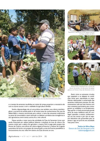 e o manejo de sementes recolhidas em visitas de campo, propiciam o necessário elo 
com os atores sociais e com a realidade da agricultura familiar. 
Sendo a Agroecologia não só uma prática, mas também uma ciência interdisci-plinar, 
a sua porta de entrada pode vir de muitas áreas do conhecimento. No caso de 
Aldeia Velha, a maneira encontrada para colocar o tema das sementes tradicionais 
na pauta da comunidade e assim estimular os debates correlatos dos transgênicos e 
dos agrotóxicos, entre tantos outros, foi o viés cultural. 
Nesse sentido, a maior parte das atividades da Casa de Sementes Livres vem 
sendo financiada por editais públicos federais e estaduais da área da cultura. Do 
mesmo modo que o salário do agricultor e mestre Griô é pago pelo projeto dos 
Pontos de Cultura, uma oficina de cultura digital já financiou o sistema de irrigação 
automática da horta e um projeto de comunicação e artes da Funarte possibilitou o 
funcionamento de uma rádio livre dentro da Casa durante um ano. 
Agriculturas • v. 11 - n. 1 • abril de 2014 32 
Telecentro e Sementes Livres: espaço interno 
da Casa, outubro de 2013 
Mestre Griô à esquerda com a turma de 
alunos da escola e, no alto, parte da equipe 
gestora em frente à Casa das Sementes Livres 
Assim como as sementes crioulas, 
que respeitam e se adaptam às condi-ções 
locais para reprodução, as expe-riências 
relacionadas à conservação das 
sementes tradicionais precisam de rela-cionamentos 
cada vez mais íntimos com 
seus contextos particulares para conse-guirem 
se multiplicar e se fortalecerem. 
Seja qual for o modo encontrado, grande 
parte da nossa resiliência está em con-seguir 
aprender e ensinar conhecimen-tos 
uns aos outros e por isso os espa-ços 
educativos são primordiais para se 
pensar e agir em prol de uma sociedade 
mais justa e livre. 
Tadzia de Oliva Maya 
Gestora da Casa das Sementes Livres 
tadziamaya@gmail.com 
Mestre Griô dialoga com alunos na horta agroecológica da Casa das Sementes Livres, 2012 
Foto: Tadzia Maya 
Foto: Tadzia Maya Foto: Escola da Mata Atlântica Foto: Michele Lau 
 