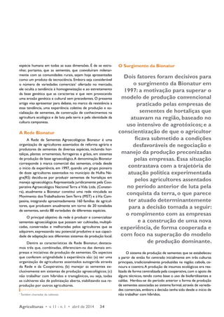 espécie humana em todas as suas dimensões. É de se estra-nhar, 
portanto, que as sementes, que coevoluíram milenar-mente 
com as comunidades rurais, sejam hoje apresentadas 
como um produto da tecnociência. Embora seja considerável 
o número de variedades comerciais1 ofertado no mercado, 
ele oculta a tendência à homogeneização e ao estreitamento 
da base genética que as caracteriza e que vem provocando 
uma erosão genética e cultural sem precedentes. O presente 
artigo visa apresentar para debate, no marco da resistência a 
essa tendência, uma experiência coletiva de produção e so-cialização 
de sementes, de construção de conhecimentos na 
agricultura ecológica e de luta pela terra e pela identidade da 
cultura camponesa. 
A Rede Bionatur 
A Rede de Sementes Agroecológicas Bionatur é uma 
organização de agricultores assentados de reforma agrária e 
produtores de sementes de diversas espécies, incluindo hor-taliças, 
plantas ornamentais, forrageiras e grãos, em sistemas 
de produção de base agroecológica. A denominação Bionatur 
corresponde à marca comercial das sementes, criada desde 
o início da experiência, em 1997, quando um grupo pioneiro 
de doze agricultores assentados no município de Hulha Ne-gra( 
RS) decidiu-se por produzir sementes de hortaliças em 
manejo agroecológico. Representada juridicamente pela Coo-perativa 
Agroecológica Nacional Terra e Vida Ltda. (Conater-ra), 
atualmente a Bionatur constitui uma rede vinculada ao 
Movimento dos Trabalhadores Sem Terra (MST) e à Via Cam-pesina, 
integrando aproximadamente 160 famílias de agricul-tores, 
que produzem anualmente em torno de 20 toneladas 
de sementes, sendo 88 variedades de diferentes espécies. 
O principal objetivo da rede é produzir e comercializar 
sementes agroecológicas que possam ser cultivadas, multipli-cadas, 
conservadas e melhoradas pelos agricultores que as 
adquirem, expressando seu potencial produtivo e sua capaci-dade 
de adaptação aos diferentes sistemas de produção local. 
Dentre as características da Rede Bionatur, destaca-mos 
três que, combinadas, diferenciam-na das demais em-presas 
e iniciativas de produção de sementes. Os aspectos 
que conferem originalidade à experiência são: (a) ser uma 
organização de agricultores assentados autogerida através 
da Rede e da Cooperativa; (b) manejar as sementes ex-clusivamente 
em sistemas de produção agroecológicos; (c) 
não trabalhar com híbridos e transgênicos, ou seja, todas 
as cultivares são de polinização aberta, viabilizando sua re-produção 
por outros agricultores. 
1 Também chamadas de cultivares. 
Agriculturas • v. 11 - n. 1 • abril de 2014 34 
O Surgimento da Bionatur 
Dois fatores foram decisivos para 
o surgimento da Bionatur em 
1997: a motivação para superar o 
modelo de produção convencional 
praticado pelas empresas de 
sementes de hortaliças que 
atuavam na região, baseado no 
uso intensivo de agrotóxicos; e a 
conscientização de que o agricultor 
ficava submetido a condições 
desfavoráveis de negociação e 
manejo da produção preconizadas 
pelas empresas. Essa situação 
contrastava com a trajetória de 
atuação política experimentada 
pelos agricultores assentados 
no período anterior de luta pela 
conquista da terra, o que parece 
ter atuado determinantemente 
para a decisão tomada a seguir: 
o rompimento com as empresas 
e a construção de uma nova 
experiência, de forma cooperada e 
com foco na superação do modelo 
de produção dominante. 
O sistema de produção de sementes que se estabeleceu 
a partir de então foi centrado inicialmente em três culturas 
principais, tradicionalmente produzidas na região: cebola, ce-noura 
e coentro. A produção de insumos ecológicos era rea-lizada 
de forma centralizada pela cooperativa, com o apoio de 
alguns técnicos, tendo como base o uso de biofertilizantes e 
caldas. Herdou-se do período anterior a forma de produção 
de sementes associadas ao sistema formal, através de varieda-des 
comerciais, embora a decisão tenha sido desde o início de 
não trabalhar com híbridos. 
 