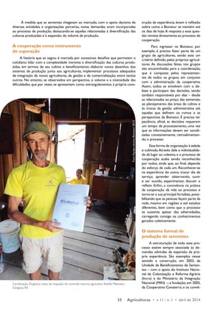 À medida que as sementes chegavam ao mercado, com o apoio decisivo de 
diversas entidades e organizações parceiras, novas demandas eram incorporadas 
ao processo de produção, destacando-se aquelas relacionadas à diversificação das 
culturas produzidas e à expansão do volume de produção. 
A cooperação como instrumento 
de superação 
A história que se seguiu é marcada por sucessivos desafios que permeiam o 
cotidiano: lidar com a complexidade inerente à diversificação das culturas produ-zidas, 
em termos de seu cultivo e beneficiamento; elaborar novos desenhos dos 
sistemas de produção junto aos agricultores; implementar processos adequados 
de integração de novos agricultores, de gestão e de comercialização; entre tantos 
outros. No entanto, se observados em perspectiva, o volume e a intensidade das 
dificuldades, que por vezes se apresentam como estrangulamentos à própria cons-trução 
Certificação Orgânica, visita de inspeção do controle interno, agricultor Adolfo Malmann, 
Canguçu, RS 
Foto: Equipe técnica Bionatur, 2013 
da experiência, levam à reflexão 
sobre como a Bionatur se mantém até 
os dias de hoje. A resposta a essa ques-tão 
remete diretamente ao processo de 
cooperação. 
Para ingressar na Bionatur, por 
exemplo, é preciso fazer parte de um 
grupo de agricultores, sendo este um 
critério definido pelos próprios agricul-tores. 
As discussões feitas nos grupos 
são encaminhadas para a coordenação, 
que é composta pelos representan-tes 
de todos os grupos, em conjunto 
com a administração da cooperativa. 
Assim, todos se envolvem com o de-bate 
e participam das decisões, sendo 
também responsáveis por elas – desde 
as relacionadas ao preço das sementes, 
ao planejamento das áreas de cultivo e 
às trocas da gestão administrativa até 
aquelas que definem os rumos e as 
perspectivas da Bionatur. É preciso ter 
paciência, afinal, as decisões requerem 
um tempo de processamento, uma vez 
que as informações devem ser sociali-zadas 
constantemente, retroalimentan-do 
o processo. 
Essa forma de organização é zelada 
e cultivada. Através dela a individualida-de 
dá lugar ao coletivo, e o processo de 
cooperação acaba sendo reconhecido 
por todos, ainda que, ao final, dependa 
do esforço de cada um. Reconhecer-se 
na experiência do outro, trocar dia de 
serviço, aprender observando, ouvir 
e ser ouvido, experimentar, discutir e 
refletir. Enfim, a convivência na prática 
da cooperação dá vida ao processo e 
torna-se a sua principal fortaleza, possi-bilitando 
que as pessoas façam parte da 
rede, mesmo em regiões e até estados 
diferentes, bem como que o processo 
se sustente apesar das adversidades, 
carregando consigo os conhecimentos 
gerados coletivamente. 
O sistema formal de 
produção de sementes 
A estruturação de todo esse pro-cesso 
esteve sempre associada às de-mandas 
advindas da expansão da pró-pria 
experiência. São exemplos nesse 
sentido a construção, em 2003, da 
Unidade de Beneficiamento de Semen-tes 
– com o apoio do Instituto Nacio-nal 
de Colonização e Reforma Agrária 
(Incra) e do Ministério da Integração 
Nacional (MIN) –; a fundação, em 2005, 
da Cooperativa Conaterra; e os convê- 
35 Agriculturas • v. 11 - n. 1 • abril de 2014 
 