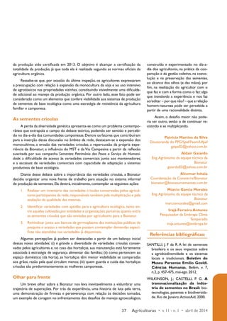 da produção sido certificada em 2013. O objetivo é alcançar a certificação da 
totalidade da produção, já que toda ela é realizada segundo as normas oficiais da 
agricultura orgânica. 
Ressalte-se que, por ocasião da última inspeção, os agricultores expressaram 
a preocupação com relação à expansão da monocultura da soja e ao uso intensivo 
de agrotóxicos nas propriedades vizinhas, constituindo visivelmente uma dificulda-de 
adicional ao manejo da produção orgânica. Por outro lado, esse fato pode ser 
considerado como um elemento que confere visibilidade aos sistemas de produção 
de sementes de base ecológica como uma estratégia de resistência da agricultura 
familiar e camponesa. 
As sementes crioulas 
A perda da diversidade genética apresenta-se como um problema contempo-râneo 
que extrapola o campo do debate teórico, podendo ser sentido e percebi-do 
no dia-a-dia das comunidades camponesas. Dentre os fatores que contribuíram 
para a inserção dessa discussão no âmbito da rede, destacam-se a expansão dos 
monocultivos; a erosão das variedades crioulas; a repercussão da própria expe-riência 
da Bionatur; a influência do MST e da Via Campesina a partir da reflexão 
suscitada por sua campanha Sementes: Patrimônio dos Povos a Serviço da Humani-dade; 
a dificuldade de acesso às variedades comerciais junto aos mantenedores; 
e a escassez de variedades comerciais com capacidade de adaptação a sistemas 
produtivos de base ecológica. 
Diante desse debate sobre a importância das variedades crioulas, a Bionatur 
decidiu organizar uma nova frente de trabalho para atuação no sistema informal 
de produção de sementes. Ela deverá, inicialmente, contemplar as seguintes ações: 
1. Realizar um inventário das variedades crioulas conservadas pelos agricul-tores 
participantes da rede, responsáveis também pela multiplicação e pela 
37 Agriculturas • v. 11 - n. 1 • abril de 2014 
avaliação da qualidade das mesmas. 
2. Identificar variedades com aptidão para a agricultura ecológica, tanto en-tre 
aquelas cultivadas por entidades e organizações parceiras quanto entre 
as sementes crioulas que são enviadas por agricultores para a Bionatur. 
3. Reivindicar junto aos bancos de germoplasma das instituições públicas de 
pesquisa o acesso a variedades que possam contemplar demandas especí-ficas 
não atendidas nas variedades já disponíveis. 
Algumas percepções já podem ser destacadas a partir de um balanço inicial 
dessas novas atividades: (i) é grande a diversidade de variedades crioulas conser-vadas 
pelos agricultores e, no caso das hortaliças, sua manutenção está fortemente 
associada à estratégia de segurança alimentar das famílias; (ii) como pertencem ao 
espaço doméstico (da horta), as hortaliças têm menor visibilidade se comparadas 
aos grãos, razão pela qual circulam menos; (iii) quem guarda e cuida das hortaliças 
crioulas são predominantemente as mulheres camponesas. 
Olhar para frente 
Um breve olhar sobre a Bionatur nos leva inevitavelmente a vislumbrar uma 
trajetória de superações. Por trás da experiência, uma história de luta pela terra, 
uma demonstração de firmeza e perseverança com relação às decisões tomadas, 
um exemplo de coragem no enfrentamento dos desafios do manejo agroecológico, 
construído e experimentado no dia-a-dia 
dos agricultores, na prática da coo-peração 
e da gestão coletiva, na coevo-lução 
e na preservação das sementes, 
ao alcance dos olhos (e das mãos), por 
fim, na realização do agricultor com o 
que faz e com a forma como o faz: algo 
que transborda a experiência e nos faz 
acreditar – por que não? – que a relação 
homem-natureza pode ser percebida a 
partir de uma racionalidade distinta. 
Assim, o desafio maior não pode-ria 
ser outro, senão o de continuar re-sistindo 
e se multiplicando. 
Patrícia Martins da Silva 
Doutoranda do PPG/Spaf/Faem/Ufpel 
gaipa02@yahoo.com.br 
Aldair Gaiardo 
Eng. Agrônomo da equipe técnica da 
Bionatur 
gaiardo03@yahoo.com.br 
Alcemar Inhaia 
Coordenação da Conaterra/Bionatur 
bionatur@bionatursementes.com.br 
Márcio Garcia Morales 
Eng. Agrônomo da equipe técnica da 
Bionatur 
marciomorales@gmail.com 
Irajá Ferreira Antunes 
Pesquisador da Embrapa Clima 
Temperado 
iraja.antunes@embrapa.br 
Referências bibliográficas: 
SANTILLI, J. F da R. A lei de sementes 
brasileira e os seus impactos sobre 
a agrobiodiversidade e os sistemas 
locais e tradicionais. Boletim do 
Museu Paraense Emílio Goeldi. 
Ciências Humanas. Belém, v. 7, 
n.2, p. 457-475, mai-ago. 2012. 
WILKINSON, J.; CASTELLI, P. G. A 
transnacionalização da indús-tria 
de sementes no Brasil: bio-tecnologias, 
patentes e biodiversida-de. 
Rio de Janeiro: ActionAid, 2000. 
 