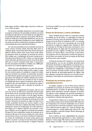 43 Agriculturas • v. 11 - n. 1 • abril de 2014 
feijão-vagem extrafino, o feijão-vagem macarrão, a ervilha tor-ta 
e a ervilha em grão. 
As sementes produzidas abasteceram, em primeiro lugar, 
os próprios produtores. Da quantidade excedente, uma parte 
foi doada para agricultores da comunidade que não dispunham 
de sementes para plantar, enquanto a outra parte (10% da pro-dução) 
foi doada para a Associação Biodinâmica, que, por sua 
vez, a doou para agricultores familiares de outras regiões. Res-tou 
ainda uma quantia considerável de sementes que pôde ser 
comercializada para outros agricultores familiares. 
Em menores quantidades, foram produzidas sementes de 
outras culturas, incluindo cebola, beterraba, alface (três va-riedades), 
agrião, rúcula, batata, beterraba, chicória, alho-poró, 
abóbora, tomate, inhame, entre outras. Foram ainda realiza-dos 
pequenos testes de produção de sementes de cenoura. 
Vale ressaltar que a multiplicação de inhame iniciada junto à 
Associação Serras Verdes em 2011 utilizou um material antigo 
conservado pelos agricultores que a partir de então foi difun-dido 
para os outros municípios. Hoje todos os agricultores 
das três associações envolvidas no trabalho com a ABD plan-tam 
inhame com material vegetativo próprio. 
Observe-se que, especialmente nos casos das sementes 
de cenoura, abóbora, tomate, cebola, ervilha e vagem, o traba-lho 
não consistiu apenas em estabelecer campos de multipli-cação 
de sementes, mas também em desenvolver processos 
de melhoramento genético participativo, reunindo técnicos e 
agricultores. Na avaliação do trabalho realizada junto às famí-lias 
agricultoras ao final do ano, constatou-se que os campos 
de multiplicação foram capazes de abastecer quase todos os 
produtores das três associações com sementes de vagem e 
ervilha, tendo sido quase nula a utilização de sementes co-merciais 
dessas espécies. 
Em 2013, foram implantados 22 campos, cada um com 
uma área mínima de 200 metros quadrados. Na Associação 
Serras Verdes, foram produzidas sementes de duas varieda-des 
de cenoura, uma de ervilha e cinco de vagem. Na Asso-ciação 
Serra de Santana, já foram produzidos 20 quilos de 
sementes de ervilha torta, 30 quilos de sementes de ervilha 
em grão e 20 quilos de sementes de vagem extrafina. Foram 
também produzidas sementes de cenoura, repolho e duas 
variedades de ervilha (axé e telefone alto). Além disso, foram 
implantados campos de multiplicação de ervilha japonesa e 
fava d’água, com o objetivo específico de aumentar o esto-que 
e viabilizar, nos anos seguintes, a produção de sementes. 
Na Apan-Fé, foram implantados campos de produção de se-mentes 
de alho-poró, de cenoura brasília, de rúcula cultiva-da, 
de brócolis ramoso e de chicória. Também foi implantado 
um campo de multiplicação de tomate jumbo, apenas para 
garantir e aumentar o estoque de sementes dessa variedade 
antiga que não tem mais mantenedor no Registro Nacional 
de Cultivares (RNC), mas que é ainda conservada por agri-cultores 
da região. 
Festas de Sementes e outras atividades 
Outra atividade que tem dado um importante impulso 
no trabalho no Sul de Minas é a organização de festas de 
sementes. A Primeira Festa das Sementes Orgânicas e Biodi-nâmicas 
do Sul de Minas foi realizada em 2011, no município 
de Maria da Fé, e contou com a participação de cerca de 90 
agricultores da região. Já a segunda festa, realizada em 2012 
no município de Córrego do Bom Jesus, participaram cerca 
de 300 agricultores da região, além de representantes de or-ganizações 
de outras regiões e do Mapa. Em junho de 2013, 
aconteceu em Sapucaí Mirim a terceira festa, na qual estive-ram 
presentes cerca de 350 pessoas oriundas não apenas do 
Sul de Minas, mas também do norte do estado, de São Paulo, 
do Paraná, entre outros estados. 
As festas de sementes têm reduzido o risco de perda de 
material genético, uma vez que variedades apreciadas pelos 
agricultores são levadas e compartilhadas com pessoas de ou-tras 
famílias e comunidades. Plantadas por mais famílias, essas 
variedades são multiplicadas e disseminadas na região, o que 
evita sua extinção. As festas também cumprem papel impor-tante 
de fomento da diversidade genética nas regiões onde 
são realizadas, contribuindo ainda para um processo de sen-sibilização 
e intercâmbio de conhecimentos e experiências. 
Produção de sementes para o 
autoabastecimento 
O trabalho realizado no Sul de Minas Gerais evidencia 
a viabilidade da produção de sementes de hortaliças para o 
autoabastecimento no âmbito da agricultura familiar. Alguns 
aspectos dessa experiência merecem destaque. O primeiro 
diz respeito à maior adaptação das sementes produzidas lo-calmente 
em relação ao solo, ao clima e ao manejo orgânico 
ou biodinâmico adotado pelos agricultores. 
Os agricultores relatam que as sementes que eles mes-mos 
produzem proporcionam produtividades 30% superiores 
em comparação com as lavouras implantadas com as semen-tes 
comerciais. Com as sementes compradas e manejo convencio-nal, 
eu colhia 50 caixas de vagem com 1 quilo de sementes. Com 
a semente própria e o manejo orgânico, hoje colho de 90 a 100 
caixas, exemplifica o agricultor Joaquim Romeu Alvarenga, de 
Córrego do Bom Jesus. 
Outra evidência da maior adaptabilidade das sementes 
próprias destacada pelos agricultores é a maior resistência a 
doenças e insetos-praga: Não estamos usando nenhum produ-to 
para doença na ervilha, e não deu nenhuma manchinha. Com 
 