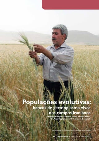 Populações evolutivas: 
bancos de germoplasma vivos 
nos campos iranianos 
Maryam Rahmanian, Maede Salimi, Khadija Razavi, 
Dr. Reza Haghparast e Dr. Salvatore Ceccarelli 
45 Agriculturas • v. 11 - n. 1 • abril de 2014 
Fotos: Maede Salimi 
Seleção realizada no contexto no qual as variedades serão utilizadas 
 