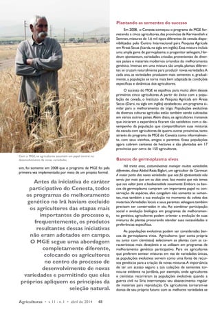 sim, foi somente em 2008 que o programa de MGE foi pela 
primeira vez implementado por meio de um projeto formal. 
Antes da iniciativa de caráter 
participativo do Cenesta, todos 
os programas de melhoramento 
genético no Irã haviam excluído 
os agricultores das etapas mais 
importantes do processo e, 
frequentemente, os produtos 
resultantes dessas iniciativas 
não eram adotados em campo. 
O MGE segue uma abordagem 
completamente diferente, 
colocando os agricultores 
no centro do processo de 
desenvolvimento de novas 
variedades e permitindo que eles 
próprios apliquem os princípios da 
seleção natural. 
Agriculturas • v. 11 - n. 1 • abril de 2014 48 
Plantando as sementes do sucesso 
Em 2008, o Cenesta começou o programa de MGE for-necendo 
a cinco agricultores, das províncias de Kermanshah e 
Semnan, misturas de 1,6 mil tipos diferentes de cevada dispo-nibilizadas 
pelo Centro Internacional para Pesquisa Agrícola 
em Áreas Secas (Icarda, na sigla em inglês). Essa mistura incluía 
uma ampla gama de germoplasma: o progenitor selvagem, Hor-deum 
spontaneum, variedades crioulas provenientes de diver-sos 
países e materiais modernos oriundos do melhoramento 
genético. Imersas em uma mistura tão ampla, plantas diferen-tes 
se cruzam naturalmente para produzir novas variedades. A 
cada ano, as variedades produzem mais sementes e, gradual-mente, 
a população se torna mais bem adaptada às condições 
específicas e dinâmicas dos agricultores. 
O sucesso do MGE se espalhou para muito além desses 
primeiros cinco agricultores. A partir do êxito com a popu-lação 
de cevada, o Instituto de Pesquisa Agrícola em Áreas 
Secas (Darsi, na sigla em inglês) estabeleceu um programa si-milar 
para o melhoramento de trigo. Populações evolutivas 
de diversas culturas agrícolas estão também sendo cultivadas 
em vários outros países. Além disso, os agricultores iranianos 
que iniciaram a experiência ficaram tão satisfeitos com o de-sempenho 
da população que compartilharam suas misturas 
de cevada com agricultores de quatro outras províncias, tanto 
através do programa de MGE do Cenesta como informalmen-te, 
com seus vizinhos, amigos e parentes. Essas populações 
agora cobrem centenas de hectares e são plantadas em 17 
províncias por cerca de 150 agricultores. 
Bancos de germoplasma vivos 
Há trinta anos, costumávamos manejar muitas variedades 
diferentes, disse Abdol-Reza Biglari, um agricultor de Garmsar. 
A maior parte das novas variedades que nos foi apresentada não 
serviu por mais que um ou dois anos. Isso mostra que nós temos 
que nos voltar para a biodiversidade novamente. Embora os ban-cos 
de germoplasma cumpram um importante papel na con-servação 
de espécies, eles congelam não somente as semen-tes, 
mas também a sua evolução no momento da coleta dos 
materiais. Variedades locais e seus parentes selvagens também 
precisam ser conservados in situ. Ao combinar participação 
social e evolução biológica em programas de melhoramen-to 
genético, agricultores podem orientar a evolução de suas 
misturas de plantas procurando atender suas necessidades e 
preferências específicas. 
As populações evolutivas podem ser consideradas ban-cos 
de germoplasma vivos. Agricultores (por conta própria 
ou junto com cientistas) selecionam as plantas com as ca-racterísticas 
mais desejáveis e as utilizam em programas de 
melhoramento genético participativo. Para os agricultores 
que preferem semear misturas em vez de variedades únicas, 
as populações evolutivas servem como uma fonte de recur-sos 
genéticos para a criação de novas misturas. A importância 
de ter um acesso seguro a tais coleções de sementes tor-nou- 
se evidente na Jordânia, por exemplo, onde agricultores 
e cientistas recorreram às populações evolutivas quando a 
guerra civil na Síria interrompeu seu abastecimento regular 
de materiais para reprodução. Os agricultores tornaram-se 
donos de seu próprio futuro: com as melhores variedades se 
Com o MGE, os agricultores assumem um papel central no 
desenvolvimento de novas variedades 
 