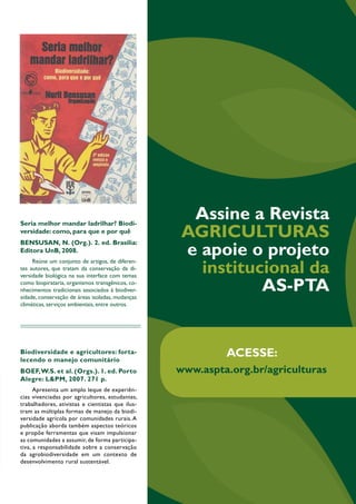 Assine a Revista 
Agriculturas 
e apoie o projeto 
institucional da 
AS-PTA 
51 Agriculturas • v. 11 - n. 1 • abril de 2014 
Seria melhor mandar ladrilhar? Biodi-versidade: 
como, para que e por quê 
BENSUSAN, N. (Org.). 2. ed. Brasília: 
Editora UnB, 2008. 
Reúne um conjunto de artigos, de diferen-tes 
autores, que tratam da conservação da di-versidade 
biológica na sua interface com temas 
como biopirataria, organismos transgênicos, co-nhecimentos 
tradicionais associados à biodiver-sidade, 
conservação de áreas isoladas, mudanças 
climáticas, serviços ambientais, entre outros. 
Biodiversidade e agricultores: forta-lecendo 
o manejo com unitário 
BOEF, W.S. et al. (Orgs.). 1. ed. Porto 
Alegre: L&PM, 2007. 271 p. 
Apresenta um amplo leque de experiên-cias 
vivenciadas por agricultores, estudantes, 
trabalhadores, ativistas e cientistas que ilus-tram 
as múltiplas formas de manejo da biodi-versidade 
agrícola por comunidades rurais. A 
publicação aborda também aspectos teóricos 
e propõe ferramentas que visam impulsionar 
as comunidades a assumir, de forma participa-tiva, 
a responsabilidade sobre a conservação 
da agrobiodiversidade em um contexto de 
desenvolvimento rural sustentável. 
Editorial 
C om o avanço global da agricultura industrial, 
as áreas irrigadas no planeta triplicaram entre 
1950 e 2003 e absorvem hoje mais de 70% 
da água bombeada de rios, lagos e aquíferos. Somente o vo-lume 
de água desperdiçada na agricultura é superior à soma 
dos demais consumos humanos. Apesar da baixa eficiência na 
conversão de água em alimentos e de provocarem acelerada 
degradação dos solos e o esgotamento e deterioração dos 
corpos d’água, os sistemas de irrigação intensiva continuam 
sendo largamente defendidos como alternativa para o aumen-to 
da produção agrícola e a superação dos dilemas alimenta-res 
da humanidade. 
No Brasil, a implantação de grandes projetos de irriga-ção, 
em geral viabilizados por pesados investimentos públicos, 
favorece a dinâmica expansiva dos latifúndios monocultores 
em territórios ancestralmente ocupados por populações tra-dicionais. 
A transposição do rio São Francisco representa a 
expressão mais manifesta dessa tendência. Por trás da narra-tiva 
do progresso social ou, ainda mais cinicamente, da neces-sidade 
de se “levar água a quem tem sede”, escondem-se gru-pos 
do agronegócio interessados em extrair riquezas pela via 
da produção e exportação de commodities agrícolas. Nesse 
cenário em que os recursos hídricos assumem um papel cada 
vez mais crucial na manutenção dos impérios agroalimenta-res, 
surge o conceito de água virtual para que os fluxos da 
água incorporados nos produtos que circulam nos mercados 
internacionais sejam dimensionados, revelando essa face da 
insustentabilidade da agricultura industrializada e globalizada. 
Mas o desenvolvimento de agroecossistemas mais segu-ros 
sob o ponto de vista hídrico não implica necessariamente 
o aporte de água pela via da irrigação. É o que a agricultura 
camponesa vem ensinando desde sempre, ao valorizar a agro-biodiversidade, 
ao cuidar dos solos como organismos vivos 
que interagem com a atmosfera na regulação dos ciclos hi-drológicos 
e ao adotar práticas de manejo que promovem 
serviços ambientais relacionados à economia hídrica. Quando 
realizada, a irrigação é ajustada às especificidades locais e em-prega 
volumes de água limitados. 
Além disso, a água é encarada nas agriculturas campo-nesas 
como bem público que é gerenciado por meio de pro-cessos 
e normas coletivas localmente negociadas. Uma lógica 
que em nada tem a ver com a privatização e a mercantilização 
da água impostas por acordos internacionais desenhados para 
favorecer o agro e o hidronegócio. No contexto de mudanças 
climáticas globais que provocam o aumento dos riscos na agri-cultura, 
esses ensinamentos camponeses são fontes preciosas 
de inspiração que precisam ser revalorizadas e desenvolvidas 
por meio da revitalização de processos locais de inovação, 
como demonstram as experiências apresentadas nesta edição. 
O editor 
ACESSE: 
www.aspta.org.br/agriculturas 
 