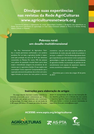 Divulgue suas experiências 
nas revistas da Rede AgriCulturas 
www.agriculturesnetwork.org 
Convidamos pessoas e organizações do campo agroecológico brasileiro a divulgarem suas experiências na 
Revista Agriculturas: experiências em agroecologia, na Leisa Latino-americana (editada no Peru) e na Revista Farming 
Matters (editada na Holanda). 
Pobreza rural: 
um desafio multidimensional 
Instruções para elaboração de artigos 
Os artigos deverão descrever e analisar experiências 
concretas, procurando extrair ensinamentos que sirvam 
de inspiração para grupos envolvidos com a promoção 
da Agroecologia. Os artigos devem ter até seis laudas de 
2.100 toques (30 linhas x 70 toques por linha). Os textos 
ACESSE: www.aspta.org.br/agriculturas 
Agriculturas • v. 10 - n. 3 • setembro de 2013 52 
devem vir acompanhados de duas ou três ilustrações (fo-tos, 
desenhos, gráficos), com a indicação dos seus autores 
e respectivas legendas. Os(as) autores(as) devem informar 
dados para facilitar o contato de pessoas interessadas na 
experiência. Envie para revista@aspta.org.br. 
No Ano Internacional da Agricultura Fami-liar, 
o mundo permanece confrontado a um sombrio 
­paradoxo. 
Por um lado, a agricultura familiar é repon-sável 
pela produção de cerca de 70 % dos alimentos 
consumidos no Planeta. Por outro, 70% das pessoas 
mais pobres da população mundial fazem parte dessa 
ampla e diversificada categoria de provedores de ali-mentos 
que é a agricultura familiar. O que explica essa 
contradição? Como superá-la? Compreendendo que a 
superação estrutural da pobreza não se fará com estra-tégias 
limitadas ao acesso dos mais pobres a recursos 
EXPERIÊNCIAS EMAGROECOLOGIA 
monetários - seja por meio de programas públicos de 
transferência de renda, seja pela venda de produtos e 
serviços - a edição V11, N.2 da Revista Agriculturas divul-gará 
experiências que demonstram como a perspectiva 
agroecológica é capaz de valorizar as potencialidades 
da agricultura familiar na promoção de padrões de de-senvolvimento 
rural capazes de equacionar objetivos 
sociais, econômicos, ambientais e culturais. 
Data-limite para o envio dos artigos: 30 de Junho 
de 2014 
