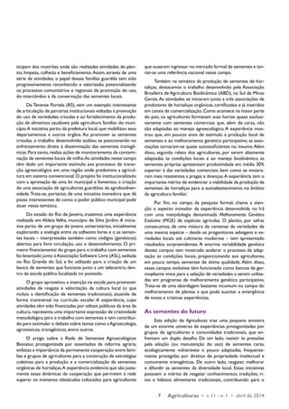 7 Agriculturas • v. 11 - n. 1 • abril de 2014 
ticipam dos mutirões onde são realizadas atividades de plan-tio, 
limpeza, colheita e beneficiamento. Assim, através de uma 
série de atividades, o papel dessas famílias guardiãs tem sido 
progressivamente reconhecido e valorizado, potencializando 
os processos comunitários e regionais de promoção do uso, 
do intercâmbio e da conservação das sementes locais. 
De Tenente Portela (RS), vem um exemplo interessante 
de articulação de parcerias institucionais voltadas à promoção 
do uso de variedades crioulas e ao fortalecimento da produ-ção 
de alimentos saudáveis pela agricultura familiar do muni-cípio. 
A iniciativa partiu da prefeitura local, que mobilizou seus 
departamentos e outros órgãos. Ao promover as sementes 
crioulas, o trabalho desenvolvido acabou se posicionando no 
enfrentamento direto à disseminação das sementes transgê-nicas. 
Para tanto, realiza ações de monitoramento da contami-nação 
de sementes locais de milho. As atividades nesse campo 
têm dado um importante estímulo aos processos de transi-ção 
agroecológica em uma região onde predomina a agricul-tura 
em sistema convencional. O projeto foi institucionalizado 
com a aprovação de uma lei municipal e fomentou a criação 
de uma associação de agricultores guardiões da agrobiodiver-sidade. 
Trata-se, portanto, de uma iniciativa inovadora que dá 
pistas interessantes de como o poder público municipal pode 
atuar nessa temática. 
Do estado do Rio de Janeiro, trazemos uma experiência 
realizada em Aldeia Velha, município de Silva Jardim. A inicia-tiva 
partiu de um grupo de jovens universitários, inicialmente 
explorando a analogia entre os softwares livres e o as semen-tes 
locais – interpretadas também como códigos (genéticos) 
abertos para livre circulação, uso e desenvolvimento. O pri-meiro 
financiamento do grupo para o trabalho com sementes 
foi levantado junto à Associação Software Livre (ASL), sediada 
no Rio Grande do Sul, e foi utilizado para a criação de um 
banco de sementes que funciona junto a um telecentro, den-tro 
da escola pública localizada no povoado. 
O grupo aproveitou a inserção na escola para promover 
atividades de resgate e valorização da cultura local (o que 
incluiu a identificação de sementes tradicionais), atuando de 
forma transversal no currículo escolar. A experiência, cujas 
atividades têm sido financiadas por editais públicos da área da 
cultura, representa uma importante expressão de criatividade 
metodológica para o trabalho com sementes e tem contribuí-do 
para estimular o debate sobre temas como a Agroecologia, 
agrotóxicos, transgênicos, entre outros. 
O artigo sobre a Rede de Sementes Agroecológicas 
Bionatur, protagonizada por assentados da reforma agrária, 
enfatiza a importância da permanente cooperação entre famí-lias 
e grupos de agricultores para a construção de estratégias 
coletivas para a produção e a comercialização de sementes 
orgânicas de hortaliças. A experiência evidencia que são justa-mente 
essas dinâmicas de cooperação que permitem à rede 
superar os inúmeros obstáculos colocados para agricultores 
que ousaram ingressar no mercado formal de sementes e tor-nar- 
se uma referência nacional nesse campo. 
Também na temática da produção de sementes de hor-taliças, 
destacamos o trabalho desenvolvido pela Associação 
Brasileira de Agricultura Biodinâmica (ABD), no Sul de Minas 
Gerais. As atividades se iniciaram junto a três associações de 
produtores de hortaliças orgânicas, certificados e já inseridos 
em canais de comercialização. Como acontece na maior parte 
do país, os agricultores formavam suas hortas quase exclusi-vamente 
com sementes comerciais que, além de caras, não 
são adaptadas ao manejo agroecológico. A experiência mos-trou 
que, em poucos anos de estímulo à produção local de 
sementes e ao melhoramento genético participativo, as asso-ciações 
tornaram-se quase autossuficientes no insumo. Além 
disso, segundo relato dos agricultores, por serem altamente 
adaptadas às condições locais e ao manejo biodinâmico, as 
sementes próprias apresentam produtividade em média 30% 
superior à das variedades comerciais, bem como se mostra-ram 
mais resistentes a pragas e doenças. A experiência tem o 
importante mérito de evidenciar a viabilidade da produção de 
sementes de hortaliças para o autoabastecimento no âmbito 
da agricultura familiar. 
Por fim, no campo da pesquisa formal, chama a aten-ção 
o aspecto inovador da experiência desenvolvida no Irã 
com uma metodologia denominada Melhoramento Genético 
­Evolutivo 
(MGE) de espécies agrícolas. O plantio, por safras 
consecutivas, de uma mistura de centenas de variedades de 
uma mesma espécie – desde os progenitores selvagens e va-riedades 
locais até cultivares modernas – tem apresentado 
resultados surpreendentes. A enorme variabilidade genética 
desses campos tem mostrado acelerar o processo de adap-tação 
às condições locais, proporcionando aos agricultores, 
em pouco tempo, sementes de ótima qualidade. Além disso, 
esses campos evolutivos têm funcionado como bancos de ger-moplasma 
vivos para a seleção de variedades a serem utiliza-das 
em programas de melhoramento genético participativo. 
Trata-se de uma abordagem bastante incomum no campo do 
melhoramento de plantas e que pode suscitar a emergência 
de novas e criativas experiências. 
As sementes do futuro 
Esta edição de Agriculturas traz uma pequena amostra 
de um enorme universo de experiências protagonizadas por 
grupos de agricultores e comunidades tradicionais, que en-frentam 
um duplo desafio. De um lado, resistir às pressões 
pela adoção (ou manutenção do uso) de sementes caras, 
ecologicamente vulneráveis e pouco adaptadas, frequente-mente 
protegidas por direitos de propriedade intelectual e 
comumente transgênicas. De outro lado, resgatar, melhorar 
e difundir as sementes da diversidade local. Essas iniciativas 
possuem o mérito de resgatar conhecimentos, tradições, ri-tos 
e hábitos alimentares tradicionais, contribuindo para o 
 
