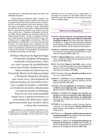 reconhecimento e a valorização dos saberes, da cultura e da 
identidade camponesa. 
Nesse contexto, é importante voltar a ressaltar o pa-pel 
das políticas públicas sobre a questão. É premente que 
os programas que historicamente promoveram a substitui-ção 
dos recursos genéticos locais pelas sementes comer-ciais 
sejam reorientados, passando a apoiar efetivamente 
as dinâmicas locais de conservação da agrobiodiversidade. 
Entre os pouquíssimos exemplos que existiram até hoje 
nesse sentido, está o Programa de Aquisição de Alimen-tos 
(PAA), operacionalizado pela Companhia Nacional de 
Abastecimento (Conab).1 Através da aquisição de semen-tes 
crioulas de grupos de agricultores familiares para a dis-tribuição 
entre as organizações comunitárias, o PAA tem 
potencializado a multiplicação e o uso dos materiais locais. 
É preciso, no entanto, garantir que o programa não sofra 
retrocessos, incluindo medidas de burocratização que res-trinjam 
a capacidade das experiências de se desenvolverem 
criativamente ajustadas às especificidades socioambientais 
e organizativas presentes em cada lugar. 
O Plano Nacional de Agroecologia 
e Produção Orgânica (Planapo), 
instituído recentemente,2 abre 
um novo campo de possibilidades 
nessa área. Existe atualmente uma 
Subcomissão de Sementes na 
Comissão Nacional de Agroecologia 
e Produção Orgânica (Cnapo), 
que conta com a participação de 
representantes da sociedade civil e 
tem o papel de propor e subsidiar 
a tomada de decisões relacionadas 
à implementação do Planapo. 
Trata-se de uma oportunidade 
ímpar para o aprimoramento e a 
articulação das diferentes ações 
governamentais que incidem sobre 
o tema das sementes. 
Aprendendo com as experiências construídas nas co-munidades 
rurais, reunindo e somando esforços, governo 
e organizações da sociedade civil têm diante de si a pos-sibilidade 
Agriculturas • v. 11 - n. 1 • abril de 2014 8 
de abrir os caminhos para a revalorização e a 
promoção das sementes da diversidade. Tarefa da maior 
importância, pois delas depende o futuro da agricultura fa-miliar 
e da Agroecologia. 
Flavia Londres 
Assessora da AS-PTA e da ANA 
flondres@gmail.com 
Referências bibliográficas: 
ALMEIDA, P. Conservação de etnovariedades de feijão 
por agricultores tradicionais no Agreste da Paraíba, 
semiárido do Brasil. 2011. 68 p. Dissertação (Mestrado 
em Botânica) – Programa de Pós-Graduação em Botânica, 
Escola Nacional de Botânica Tropical do Instituto de Pes-quisas 
Jardim Botânico do Rio de Janeiro, Rio de Janeiro. 
ALMEIDA, P.; CORDEIRO, A. Semente da paixão: estratégia 
comunitária de conservação de variedades locais no semi-árido. 
Rio de Janeiro: ASPTA, 2002. 72 p. 
ALTIERI, M. Agroecologia: bases científicas para uma agri-cultura 
sustentável. Guaíba: Editora Agropecuária; Rio de 
Janeiro: AS-PTA, 2002. 592 p. 
BRUSH, S.B. (Org.). Genes in the Field: on-farm conser-vation 
of crop diversity. EUA: International Development 
Research Centre; Lewis Publishers; International Plant Ge-netic 
Resources Institute, 1999. 288 p. 
DIAS, T. Patrimônio Ameaçado. Brasileiros de Raíz, Brasília, 
v. 2, n. 9, p. 12, ago./set. 2012. 
GAIFAMI, A.; CORDEIRO, A. (Org.). Cultivando a diversi-dade: 
recursos genéticos e segurança alimentar local. Rio 
de Janeiro: AS-PTA, 1994. 205 p. 
LONDRES, F. A nova legislação de sementes e mudas 
no Brasil e seus impactos sobre a agricultura fami-liar. 
Rio de Janeiro: ANA, 2006. 79 p. 
LONDRES, F.; ALMEIDA, M.P. Impacto do controle cor-porativo 
no setor de sementes sobre agricultores 
familiares e sistemas alternativos de distribuição: 
estudo de caso do Brasil. Rio de Janeiro: AS-PTA; Actio-nAid, 
2009. 60 p. 
PETERSEN, P. et al. Sementes ou grãos? Lutas para descons-trução 
de uma falsa dicotomia. Revista Agriculturas: 
experiências em agroecologia, Rio de Janeiro, v. 10, n. 1., p. 
36-46, jul. 2013. 
SANTOS, A.S. et al. Pesquisa e política de sementes no 
semiárido paraibano. Documentos 179. Aracaju: Embra-pa 
Tabuleiros Costeiros, 2012. 60 p. 
WILKINSON, J.; CATELLI, P.G. A Transnacionalização da 
Indústria de Sementes no Brasil: biotecnologias, pa-tentes 
e biodiversidade. Rio de Janeiro: Campanha por Um 
Brasil Livre de Transgênicos; ActionAid, 2000. 138 p. 
1 A Conab é vinculada ao Ministério da Agricultura Pecuária e Abastecimento 
(Mapa). 
2 O Plano foi criado no âmbito da Política Nacional de Agroecologia e Produ-ção 
Orgânica (Pnapo), instituída pelo Decreto 7.794/2012. 
 