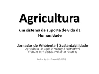 Agricultura
 um sistema de suporte de vida da
          Humanidade

Jornadas do Ambiente | Sustentabilidade
    Agricultura Biológica e Produção Sustentável
      Produzir sem degradar/esgotar recursos

             Pedro Aguiar Pinto (ISA/UTL)
 