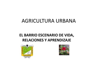 AGRICULTURA URBANA
EL BARRIO ESCENARIO DE VIDA,
RELACIONES Y APRENDIZAJE
 