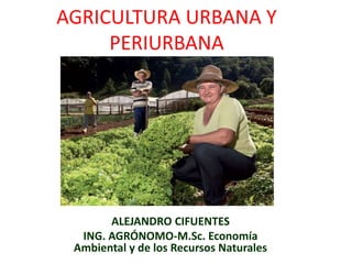 AGRICULTURA URBANA Y
PERIURBANA
ALEJANDRO CIFUENTES
ING. AGRÓNOMO-M.Sc. Economía
Ambiental y de los Recursos Naturales
 