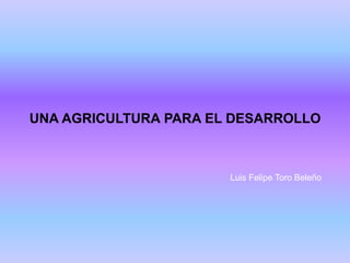 UNA AGRICULTURA PARA EL DESARROLLO
Luis Felipe Toro Beleño
 