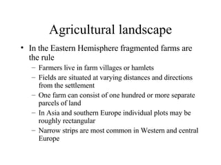 Agricultural landscape In the Eastern Hemisphere fragmented farms are the rule Farmers live in farm villages or hamlets Fields are situated at varying distances and directions from the settlement One farm can consist of one hundred or more separate parcels of land In Asia and southern Europe individual plots may be roughly rectangular Narrow strips are most common in Western and central Europe 