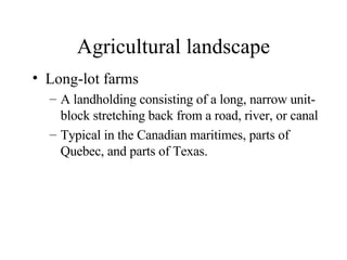 Agricultural landscape Long-lot farms A landholding consisting of a long, narrow unit-block stretching back from a road, river, or canal  Typical in the Canadian maritimes, parts of Quebec, and parts of Texas. 
