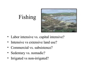 Fishing Labor intensive vs. capital intensive? Intensive vs extensive land use? Commercial vs. subsistence? Sedentary vs. nomadic? Irrigated vs non-irrigated? 