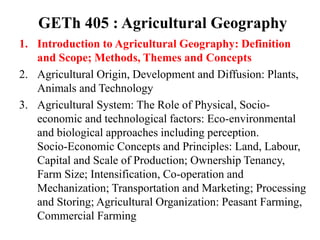 GETh 405 : Agricultural Geography
1. Introduction to Agricultural Geography: Definition
and Scope; Methods, Themes and Concepts
2. Agricultural Origin, Development and Diffusion: Plants,
Animals and Technology
3. Agricultural System: The Role of Physical, Socio-
economic and technological factors: Eco-environmental
and biological approaches including perception.
Socio-Economic Concepts and Principles: Land, Labour,
Capital and Scale of Production; Ownership Tenancy,
Farm Size; Intensification, Co-operation and
Mechanization; Transportation and Marketing; Processing
and Storing; Agricultural Organization: Peasant Farming,
Commercial Farming
 