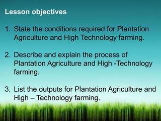 Lesson objectives
1. State the conditions required for Plantation
Agriculture and High Technology farming.
2. Describe and explain the process of
Plantation Agriculture and High -Technology
farming.
3. List the outputs for Plantation Agriculture and
High – Technology farming.
 