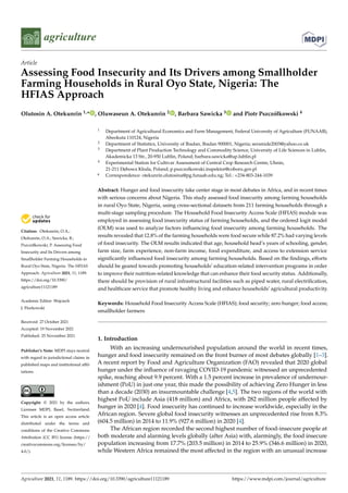 agriculture
Article
Assessing Food Insecurity and Its Drivers among Smallholder
Farming Households in Rural Oyo State, Nigeria: The
HFIAS Approach
Olutosin A. Otekunrin 1,* , Oluwaseun A. Otekunrin 2 , Barbara Sawicka 3 and Piotr Pszczółkowski 4


Citation: Otekunrin, O.A.;
Otekunrin, O.A.; Sawicka, B.;
Pszczółkowski, P. Assessing Food
Insecurity and Its Drivers among
Smallholder Farming Households in
Rural Oyo State, Nigeria: The HFIAS
Approach. Agriculture 2021, 11, 1189.
https://doi.org/10.3390/
agriculture11121189
Academic Editor: Wojciech
J. Florkowski
Received: 27 October 2021
Accepted: 19 November 2021
Published: 25 November 2021
Publisher’s Note: MDPI stays neutral
with regard to jurisdictional claims in
published maps and institutional affil-
iations.
Copyright: © 2021 by the authors.
Licensee MDPI, Basel, Switzerland.
This article is an open access article
distributed under the terms and
conditions of the Creative Commons
Attribution (CC BY) license (https://
creativecommons.org/licenses/by/
4.0/).
1 Department of Agricultural Economics and Farm Management, Federal University of Agriculture (FUNAAB),
Abeokuta 110124, Nigeria
2 Department of Statistics, University of Ibadan, Ibadan 900001, Nigeria; seramide2003@yahoo.co.uk
3 Department of Plant Production Technology and Commodity Science, University of Life Sciences in Lublin,
Akademicka 13 Str., 20-950 Lublin, Poland; barbara.sawicka@up.lublin.pl
4 Experimental Station for Cultivar Assessment of Central Crop Research Centre, Uhnin,
21-211 D˛
ebowa Kłoda, Poland; p.pszczolkowski.inspektor@coboru.gov.pl
* Correspondence: otekunrin.olutosina@pg.funaab.edu.ng; Tel.: +234-803-244-1039
Abstract: Hunger and food insecurity take center stage in most debates in Africa, and in recent times
with serious concerns about Nigeria. This study assessed food insecurity among farming households
in rural Oyo State, Nigeria, using cross-sectional datasets from 211 farming households through a
multi-stage sampling procedure. The Household Food Insecurity Access Scale (HFIAS) module was
employed in assessing food insecurity status of farming households, and the ordered logit model
(OLM) was used to analyze factors influencing food insecurity among farming households. The
results revealed that 12.8% of the farming households were food secure while 87.2% had varying levels
of food insecurity. The OLM results indicated that age, household head’s years of schooling, gender,
farm size, farm experience, non-farm income, food expenditure, and access to extension service
significantly influenced food insecurity among farming households. Based on the findings, efforts
should be geared towards promoting households’ education-related intervention programs in order
to improve their nutrition-related knowledge that can enhance their food security status. Additionally,
there should be provision of rural infrastructural facilities such as piped water, rural electrification,
and healthcare service that promote healthy living and enhance households’ agricultural productivity.
Keywords: Household Food Insecurity Access Scale (HFIAS); food security; zero hunger; food access;
smallholder farmers
1. Introduction
With an increasing undernourished population around the world in recent times,
hunger and food insecurity remained on the front burner of most debates globally [1–3].
A recent report by Food and Agriculture Organization (FAO) revealed that 2020 global
hunger under the influence of ravaging COVID-19 pandemic witnessed an unprecedented
spike, reaching about 9.9 percent. With a 1.5 percent increase in prevalence of undernour-
ishment (PoU) in just one year, this made the possibility of achieving Zero Hunger in less
than a decade (2030) an insurmountable challenge [4,5]. The two regions of the world with
highest PoU include Asia (418 million) and Africa, with 282 million people affected by
hunger in 2020 [4]. Food insecurity has continued to increase worldwide, especially in the
African region. Severe global food insecurity witnesses an unprecedented rise from 8.3%
(604.5 million) in 2014 to 11.9% (927.6 million) in 2020 [4].
The African region recorded the second highest number of food-insecure people at
both moderate and alarming levels globally (after Asia) with, alarmingly, the food insecure
population increasing from 17.7% (203.5 million) in 2014 to 25.9% (346.6 million) in 2020,
while Western Africa remained the most affected in the region with an unusual increase
Agriculture 2021, 11, 1189. https://doi.org/10.3390/agriculture11121189 https://www.mdpi.com/journal/agriculture
 