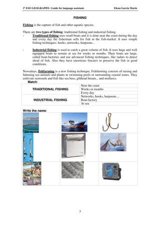 3º ESO GEOGRAPHY: Guide for language assistant.                       Elena García Marín


                                        FISHING

Fishing is the capture of fish and other aquatic species.

There are two types of fishing: traditional fishing and industrial fishing.
-      Traditional fishing uses small boats and it is done near the coast during the day
       and every day the fisherman sells his fish in the fish-market. It uses simple
       fishing techniques: hooks, networks, harpoons...

-      Industrial fishing is used to catch a great volume of fish. It uses huge and well
       equipped boats to remain at sea for weeks or months. Their boats are large,
       called boat-factories and use advanced fishing techniques, like radars to detect
       shoal of fish. Also they have enormous freezers to preserve the fish in good
       conditions.

Nowadays, fishfarming is a new fishing technique. Fishfarming consists of raising and
fattening sea animals and plants in swimming pools or surrounding coastal zones. They
cultivate seaweeds and fish like sea bass, gilthead bream... and molluscs.
    Match:
                                               Near the coast
        TRADITIONAL FISHING                    Weeks or months
                                               Every day
                                               Networks, hooks, harpoons…
         INDUSTRIAL FISHING                    Boat-factory
                                               At sea

Write the name:




                                             3
 