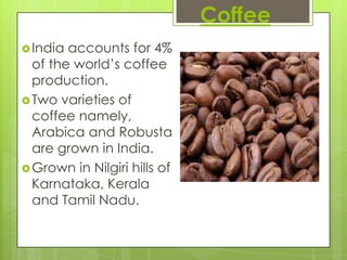 Coffee
 India accounts for 4%
  of the world’s coffee
  production.
 Two varieties of
  coffee namely,
  Arabica and Robusta
  are grown in India.
 Grown in Nilgiri hills of
  Karnataka, Kerala
  and Tamil Nadu.
 