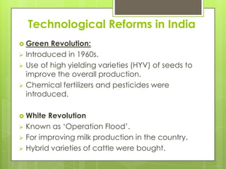 Technological Reforms in India
 Green  Revolution:
 Introduced in 1960s.
 Use of high yielding varieties (HYV) of seeds to
  improve the overall production.
 Chemical fertilizers and pesticides were
  introduced.

 White Revolution
 Known as ‘Operation Flood’.
 For improving milk production in the country.
 Hybrid varieties of cattle were bought.
 