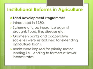 Institutional Reforms in Agriculture
  Land  Development Programme:
  Introduced in 1980s.
  Scheme of crop insurance against
   drought, flood, fire, disease etc.
  Grameen banks and cooperative
   societies were established for extending
   agricultural loans.
  Banks were inspired for priority sector
   lending i.e., lending to farmers at lower
   interest rates.
 