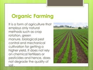 Organic Farming
It is a form of agriculture that
employs only natural
methods such as crop
rotation, green
manure, biological pest
control and mechanical
cultivation for getting a
higher yield. It does not rely
on chemical fertilizers or
pesticides and hence, does
not degrade the quality of
soil .
 