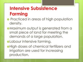 Intensive Subsistence
    Farming
  Practiced in areas of high population
  density.
 Maximum output is generated from a
  small piece of land for meeting the
  demands of a large population.
 Labour intensive farming.
 High doses of chemical fertilizers and
  irrigation are used for increasing
  production.
 