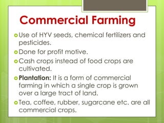 Commercial Farming
 Use  of HYV seeds, chemical fertilizers and
  pesticides.
 Done for profit motive.
 Cash crops instead of food crops are
  cultivated.
 Plantation: It is a form of commercial
  farming in which a single crop is grown
  over a large tract of land.
 Tea, coffee, rubber, sugarcane etc. are all
  commercial crops.
 