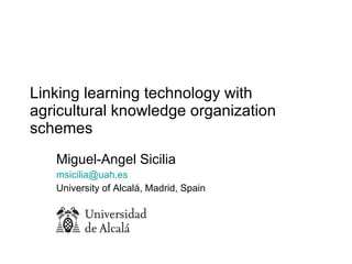 Linking learning technology with agricultural knowledge organization schemes  Miguel-Angel Sicilia [email_address]   University of Alcalá, Madrid, Spain 