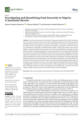 Citation: Otekunrin, O.A.; Mukaila,
R.; Otekunrin, O.A. Investigating and
Quantifying Food Insecurity in
Nigeria: A Systematic Review.
Agriculture 2023, 13, 1873.
https://doi.org/10.3390/
agriculture13101873
Academic Editors: Ioan Sebastian
Brumă and Steliana Rodino
Received: 25 August 2023
Revised: 22 September 2023
Accepted: 23 September 2023
Published: 25 September 2023
Copyright: © 2023 by the authors.
Licensee MDPI, Basel, Switzerland.
This article is an open access article
distributed under the terms and
conditions of the Creative Commons
Attribution (CC BY) license (https://
creativecommons.org/licenses/by/
4.0/).
agriculture
Review
Investigating and Quantifying Food Insecurity in Nigeria:
A Systematic Review
Olutosin Ademola Otekunrin 1,* , Ridwan Mukaila 2 and Oluwaseun Aramide Otekunrin 3
1 Department of Agricultural Economics and Farm Management, Federal University of Agriculture,
Abeokuta 110124, Nigeria
2 Department of Agricultural Economics, University of Nigeria, Nsukka, Enugu State 410001, Nigeria;
ridwan.mukaila@unn.edu.ng
3 Department of Statistics, University of Ibadan, Ibadan 900001, Nigeria; oa.otekunrin@ui.edu.ng
* Correspondence: otekunrin.olutosina@pg.funaab.edu.ng; Tel.: +234-80-32-44-10-39
Abstract: Given the recent increase in the number of Nigerians estimated to be at risk of food insecu-
rity, it is crucial to explore the array of tools used to quantify food insecurity (FI). This exploration
will help determine the prevalence and severity of FI in Nigeria. This review explored the scope of
FI research carried out in Nigeria to examine how the design was quantified. A systematic review
was performed to compile the accessible Nigerian studies. Seventy-nine studies were reviewed.
Eighteen used the Household Food Insecurity Access Scale module (HFIAS) to investigate FI status;
thirteen used the recommended daily calorie requirement approach; twelve employed the Household
Food Security Survey Module (HFSSM); ten used the food insecurity index (through household per
capita food expenditure); seven used the Food Insecurity Experienced Scale (FIES); two used the
Food Consumption Score (FCS); and the others employed less standardized or thorough approaches.
Different prevalence levels and gravities of FI in the Nigerian populations were documented. The
prevalence of FI varied from 12% to 100%, based on the instrument and demography being studied. In
accordance with the findings of this review, the authors propose standardization of the FI instrument
and highlight the need for a measurement tool that would be appropriate for the Nigerian setting.
This will enable researchers to attain a comprehensive knowledge of the occurrence rate of FI in
Nigeria, leading to improved food- and nutrition-sensitive policy development.
Keywords: food security; hunger; measurement tools; malnutrition; farm households; SDG 2
1. Introduction
The global community is faced with one of the most challenging issues in recent
times—food insecurity. Food insecurity (FI) is experienced in almost all regions of the
world, especially in Asia and Africa, as more than 50% (425 million) of the people in the
world affected by hunger in 2021 were in Asia and more than one third (278 million) lived
in Africa [1]. About 12% of the world’s population was affected by severe FI, while more
than 2 billion people were either moderately or severely food insecure in 2021 [1].
According to the 2023 Global Report on Food Crises, more than one quarter of a
billion people are experiencing acute levels of hunger, while some are on the verge of
extreme deprivation of food [2]. Increases in conflict events, rising poverty, escalating
inequalities, widespread underdevelopment, climate crises, and the COVID-19 pandemic
have also contributed to the worsening of global food insecurity [2]. It is worth noting
that Africa (especially sub-Saharan Africa) is experiencing worsening FI, which is reflected
in the inclusion of six African countries (Sierra Leone 40.5/100, Madagascar 40.6/100,
Burundi 40.6/100, Nigeria 42/100, Sudan 42.8/100, and the Congo Dem. Rep. 43/100)
among the top 10 bottom-ranking countries with the lowest Global Food Security Index
(GFSI) score in the 2022 overall food security environment. No African countries were
Agriculture 2023, 13, 1873. https://doi.org/10.3390/agriculture13101873 https://www.mdpi.com/journal/agriculture
 