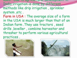 used . Due to agricultural development in
India irrigation is done by different
methods like drip irrigation , sprinkler
system ,etc .
Farm in USA : The average size of a farm
in the USA is much larger than that of an
Indian farm .They use tractors , seed
drills ,leveller , combine harvester and
thresher to perform various agricultural
practices .

 