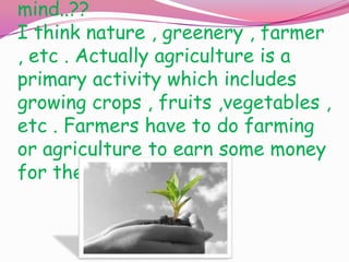 mind..??
I think nature , greenery , farmer
, etc . Actually agriculture is a
primary activity which includes
growing crops , fruits ,vegetables ,
etc . Farmers have to do farming
or agriculture to earn some money
for their livelihood .

 