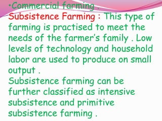 •Commercial farming .
Subsistence Farming : This type of
farming is practised to meet the
needs of the farmer’s family . Low
levels of technology and household
labor are used to produce on small
output .
Subsistence farming can be
further classified as intensive
subsistence and primitive
subsistence farming .

 