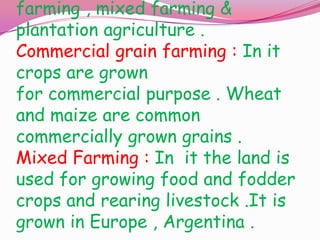 farming , mixed farming &
plantation agriculture .
Commercial grain farming : In it
crops are grown
for commercial purpose . Wheat
and maize are common
commercially grown grains .
Mixed Farming : In it the land is
used for growing food and fodder
crops and rearing livestock .It is
grown in Europe , Argentina .

 