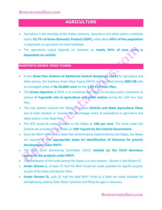Bestcurrentaffairs.com
AGRICULTURE
Agriculture is the mainstay of the Indian economy. Agriculture and allied sectors contribute
nearly 15.7% of Gross Domestic Product (GDP), while about 60% of the population
is dependent on agriculture for their livelihood.
The agricultural output depends on monsoon as nearly 56% of area sown is
dependent on rainfall.
RASHTRIYA KRISHI VIKAS YOJANA
A new State Plan Scheme of Additional Central Assistance (ACA) for agriculture and
allied sectors, the Rashtriya Krishi Vikas Yojana (RKVY) was launched during 2007-08 with
an envisaged outlay of Rs.25,000 crore for the 11th Five Year Plan.
The broad objective of RKVY is to incentivize the States to increase public investment to
achieve 4 %growth rate in agriculture and allied sectors during the 11th Five Year
Plan.
The new Scheme requires the States to prepare District and State Agriculture Plans
and at least maintain or increase the percentages share of expenditure in agriculture and
allied sectors in the State Plan.
The ACA would be made available to the States as 100 per cent. The funds under the
Scheme are provided to the States as 100 %grant by the Central Government.
Since the RKVY Scheme is a State Plan Scheme being implemented by the States, the States
are required to take appropriate steps for identification of Schemes for priority
development under RKVY.
The State Level Sanctioning Committee (SLSC) headed by the Chief Secretary
approves the projects under RKVY.
The distribution of the funds among the States is in two streams - Stream-1 and Stream-II.
Under Stream 1, at least 75 %of the RKVY funds are made available for specific projects
as part of the State and District Plans.
Under Stream II, upto 25 %of the total RKVY funds to a State are made available for
strengthening existing State Sector Schemes and filling the gap in resources.

Bestcurrentaffairs.com

 