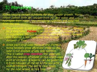 3) Manuring
Plants require certain nutrients for their proper growth. Plants
obtain carbon from air, oxygen from air and water and
hydrogen from water. the remaining nutrients are obtained
from the soil.
 The elements in soil get used up when the land is cultivated
for a long time. Fallow is an old method of allowing the soil
to regenerate the lost nutrients by leaving it free .However
this method is not applicable due to high
demand of food.
 Since each crop uses more of one element,
some farmers grow alternate crops so the
land is not drained of any one nutrient.
This is called crop rotation. For example,
after the season of wheat or rice which uses
a lot of nitrogen, a legume can be grown as
it fixes nitrogen of the air to the soil with
unable nitrogen. The soil is then ready
for the next wheat or rice crop.
Made by- Sachin Motwani11
 