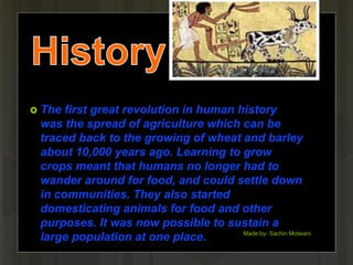  The first great revolution in human history
was the spread of agriculture which can be
traced back to the growing of wheat and barley
about 10,000 years ago. Learning to grow
crops meant that humans no longer had to
wander around for food, and could settle down
in communities. They also started
domesticating animals for food and other
purposes. It was now possible to sustain a
large population at one place. Made by- Sachin Motwani
4
 