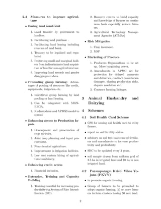 2.4 Measures to improve agricul-
ture
• Easing land constraint
1. Land transfer by government to
landless.
2. Facilitating land purchase .
3. Facilitating land leasing including
creation of land bank.
4. Tenancy to be legalized and regu-
lated.
5. Protecting small and marginal hold-
ers from indiscriminate land acquisi-
tion of land for non-agricultural use.
6. Improving land records and gender
disaggregated data.
• Promoting group farming: Advan-
tages of pooling of resources like credit,
equipments, irrigation etc.
1. Incentivize group farming by land
pooling or land leasing.
2. Can be integrated with MGN-
REGA.
3. Kudambshree and APMSS model to
spread.
• Enhancing access to Production In-
puts
1. Development and preservation of
crop varieties.
2. Joint crop planning and input pro-
curement.
3. Non chemical agriculture.
4. Improvement in irrigation facilities.
5. Low cost custom hiring of agricul-
tural machinery.
• Enhancing credit access
1. Financial inclusion.
• Extension, Training and Capacity
Building
1. Training essential for increasing pro-
ductivity e.g.System of Rice Intensi-
ﬁcation (SRI).
2. Resource centres to build capacity
and knowledge of farmers on contin-
uous basis especially women farm-
ers.
3. Agricultural Technology Manage-
ment Agencies (ATMAs)
• Risk Mitigation
1. Crop insurance.
2. MSP
• Marketing of Produce
1. Producers Organisations to be set
up. More bargaining power.
2. Amendments in APMC act for
protection for delayed payments
and deliveries, contract cancellation
damages, sharing production risks,
dispute resolution etc.
3. Contract farming linkages.
3 Animal Husbandry and
Dairying
4 Schemes
4.1 Soil Health Card Scheme
• CSS for issuing soil health card to every
farmer.
• report on soil fertility status.
• advisory on soil test based use of fertiliz-
ers and amendments to increase produc-
tivity and proﬁtability.
• SHC to be updated every 3 years.
• soil sample drawn from uniform grid of
2.5 ha in irrigated land and 10 ha in non
irrigated land.
4.2 Paramparagat Krishi Vikas Yo-
jana (PKVY)
• to promote organic farming.
• Group of farmers to be promoted to
adopt organic farming. 50 or more farm-
ers to form clusters having 50 acre land.
2
 