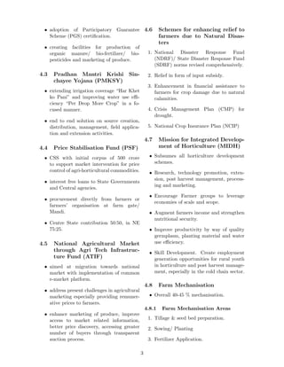 • adoption of Participatory Guarantee
Scheme (PGS) certiﬁcation.
• creating facilities for production of
organic manure/ bio-fertilizer/ bio-
pesticides and marketing of produce.
4.3 Pradhan Mantri Krishi Sin-
chayee Yojana (PMKSY)
• extending irrigation coverage “Har Khet
ko Pani” and improving water use eﬃ-
ciency “Per Drop More Crop” in a fo-
cused manner.
• end to end solution on source creation,
distribution, management, ﬁeld applica-
tion and extension activities.
4.4 Price Stabilisation Fund (PSF)
• CSS with initial corpus of 500 crore
to support market intervention for price
control of agri-horticultural commodities.
• interest free loans to State Governments
and Central agencies.
• procurement directly from farmers or
farmers’ organisation at farm gate/
Mandi.
• Centre State contribution 50:50, in NE
75:25.
4.5 National Agricultural Market
through Agri Tech Infrastruc-
ture Fund (ATIF)
• aimed at migration towards national
market with implementation of common
e-market platform.
• address present challenges in agricultural
marketing especially providing remuner-
ative prices to farmers.
• enhance marketing of produce, improve
access to market related information,
better price discovery, accessing greater
number of buyers through transparent
auction process.
4.6 Schemes for enhancing relief to
farmers due to Natural Disas-
ters
1. National Disaster Response Fund
(NDRF)/ State Disaster Response Fund
(SDRF) norms revised comprehensively.
2. Relief in form of input subsidy.
3. Enhancement in ﬁnancial assistance to
farmers for crop damage due to natural
calamities.
4. Crisis Management Plan (CMP) for
drought.
5. National Crop Insurance Plan (NCIP)
4.7 Mission for Integrated Develop-
ment of Horticulture (MIDH)
• Subsumes all horticulture development
schemes.
• Research, technology promotion, exten-
sion, post harvest management, process-
ing and marketing.
• Encourage Farmer groups to leverage
economies of scale and scope.
• Augment farmers income and strengthen
nutritional security.
• Improve productivity by way of quality
germplasm, planting material and water
use eﬃciency.
• Skill Development. Create employment
generation opportunities for rural youth
in horticulture and post harvest manage-
ment, especially in the cold chain sector.
4.8 Farm Mechanisation
• Overall 40-45 % mechanisation.
4.8.1 Farm Mechanisation Areas
1. Tillage & seed bed preparation.
2. Sowing/ Planting
3. Fertilizer Application.
3
 