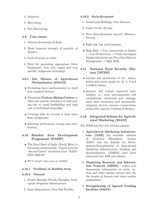 4. irrigation.
5. Harvesting.
6. Post Harvesting.
4.9 Core issues
1. Adverse Economies of Scale.
2. Weak ﬁnancial strength of majority of
farmers.
3. Lack of access to credit.
4. Need for promoting appropriate Farm
Equipment: Low cost, region and crop
speciﬁc, indigenous technology.
4.9.1 Sub Mission of Agricultural
Mechanisation (SMAM)
• Promoting farm mechanization in small
and marginal farmers.
• Promoting Custom Hiring Centres to
oﬀset the adverse economies of scale aris-
ing due to small landholding and high
cost of individual ownership.
• Creating hubs for hi-tech & high value
farm equipments.
• Ensuring performance testing and certi-
ﬁcation.
4.10 Rainfed Area Development
Programme (RADP)
• The Food Bowl of India (North West) is
becoming unsustainable. Urgent need for
“Second Green” revolution from “RAIN-
FED AREAS”
• 60 % of net sown area is rainfed.
4.10.1 Problems in Rainfed areas
4.10.2 Natural
1. Erratic Rainfall, Floods, Droughts, Inad-
equate Irrigation Infrastructure.
2. Land Degradation, Poor Soil Fertility.
4.10.3 Socio-Economic
1. Small Land Holdings, Poor Farmers.
2. Lower Credit oﬀ take.
3. Poor Socio-Economic growth, Illiteracy,
Poverty.
• High risk, low yield business.
• High Risk → Less investments in Inputs
→ Low Productivity → Under developed
Market Infrastructure, Poor Post Harvest
Management → High Risk.
4.11 National Food Security Mis-
sion (NFSM)
• increase the production of rice, wheat,
pulses and coarse grains by 10, 8, 4 and
3 million tonnes.
• promote and extend improved tech-
nologies, i.e., seed, micronutrients, soil
amendments, integrated pest manage-
ment farm machinery and implements,
irrigation devices resource conservation
along with capacity building of farmers.
4.12 Integrated Scheme for Agricul-
tural Marketing (ISAM)
The ISAM has ﬁve sub schemes namely
1. Agricultural Marketing Infrastruc-
ture (AMI) the erstwhile schemes
of Grameen Bhandaran Yojana
(GBY) and the Scheme for Devel-
opment/Strengthening of Agricultural
Marketing Infrastructure, Grading and
Standardisation (AMIGS) have been
subsumed into AMI sub scheme.
2. Marketing Research and Informa-
tion Network (MRIN) : collect and
disseminate information on price, ar-
rival and other market related data for
the beneﬁt of farmers and other market
stakeholders.
3. Strengthening of Agmark Grading
Facilities (SAGF)
4
 