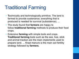 Traditional Farming
• Technically and technologically primitive. The land is
farmed to provide sustenance; everything that is
produced is needed for survival (subsistence). ...
• The study found that farmers are happy to
follow traditional farming methods to produce their food
crops.
• Extensive farming with simple tools and crops.
Traditional farming tools such as the axe, hoe, stick
and animal traction are the main implements used to
prepare land. ... Kraal manure is the main soil fertility
strategy followed by farmers.
 